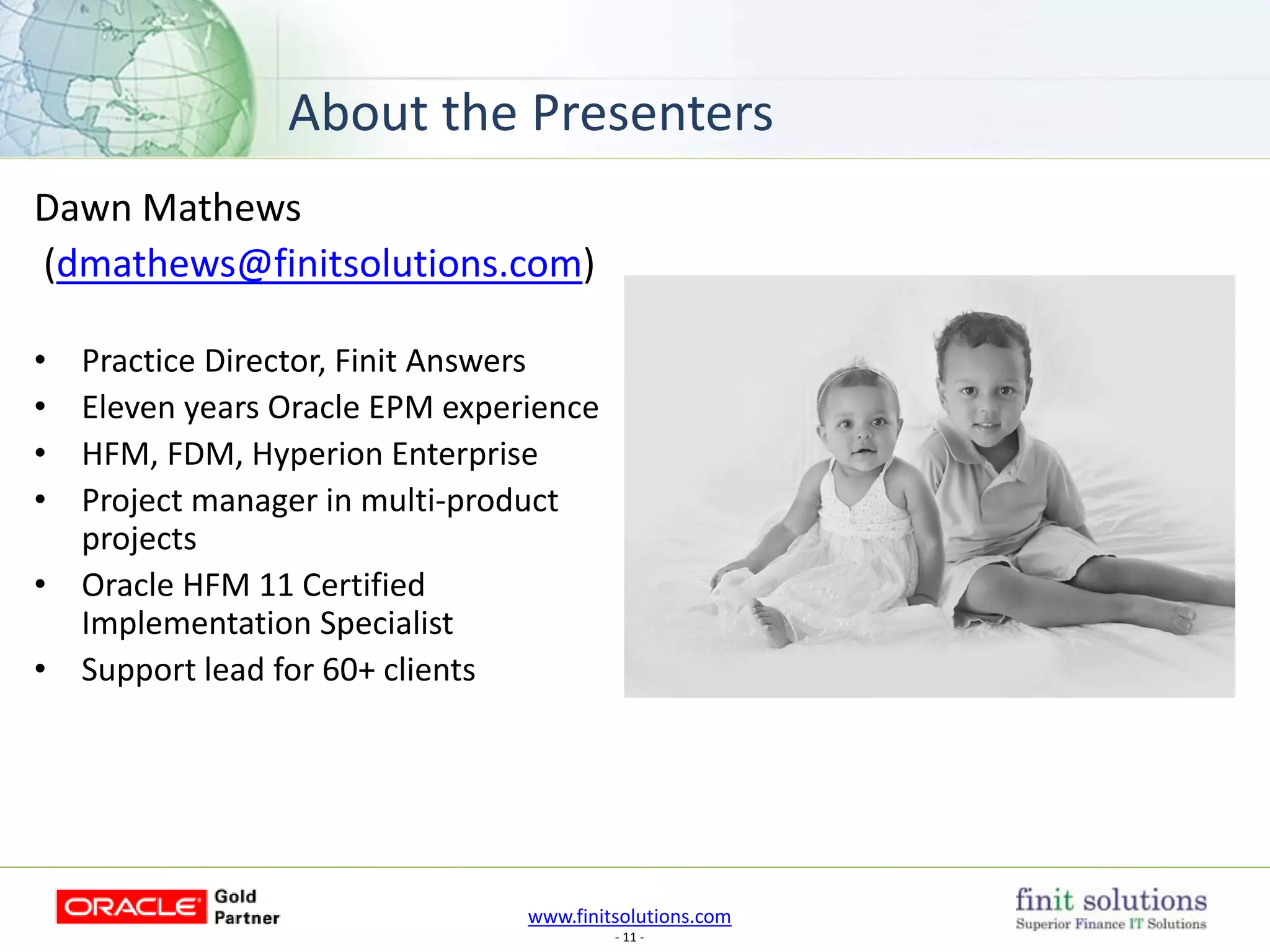 www.finitsolutions.com
- 11 -
About the Presenters
Dawn Mathews
(dmathews@finitsolutions.com)
• Practice Director, Finit Answers
• Eleven years Oracle EPM experience
• HFM, FDM, Hyperion Enterprise
• Project manager in multi-product
projects
• Oracle HFM 11 Certified
Implementation Specialist
• Support lead for 60+ clients
 
