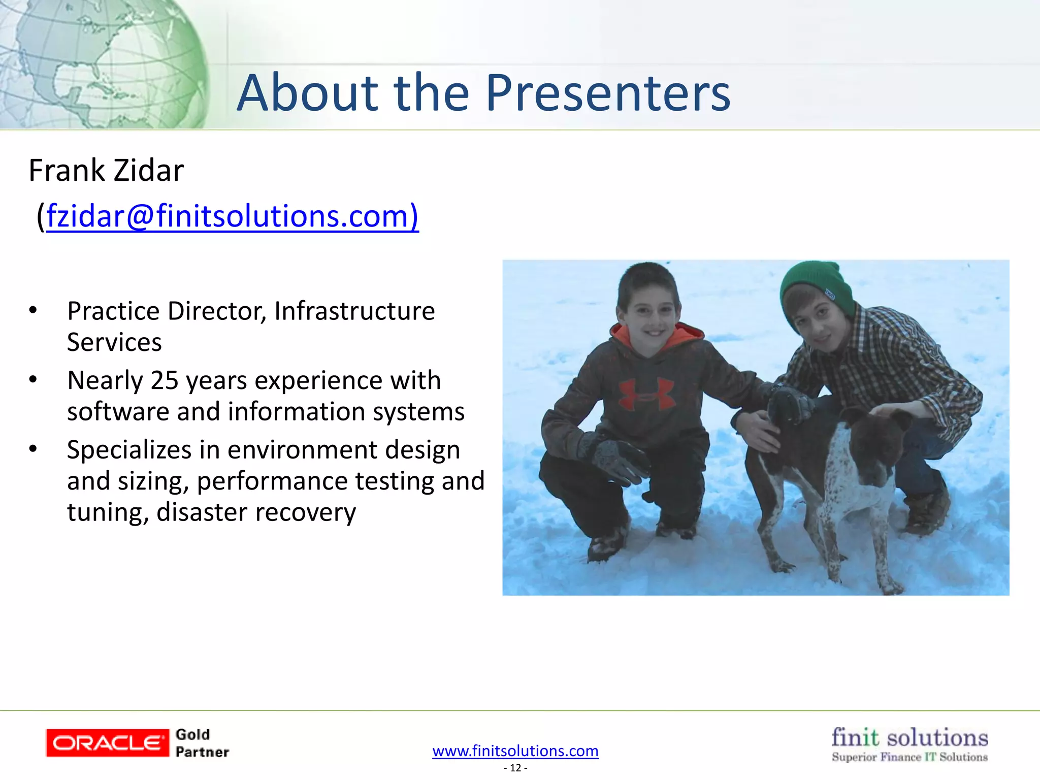 www.finitsolutions.com
- 12 -
About the Presenters
Frank Zidar
(fzidar@finitsolutions.com)
• Practice Director, Infrastructure
Services
• Nearly 25 years experience with
software and information systems
• Specializes in environment design
and sizing, performance testing and
tuning, disaster recovery
 