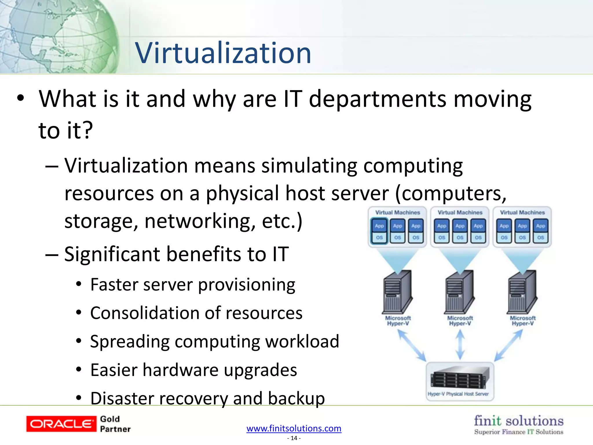 www.finitsolutions.com
- 14 -
• What is it and why are IT departments moving
to it?
– Virtualization means simulating computing
resources on a physical host server (computers,
storage, networking, etc.)
– Significant benefits to IT
• Faster server provisioning
• Consolidation of resources
• Spreading computing workload
• Easier hardware upgrades
• Disaster recovery and backup
Virtualization
 