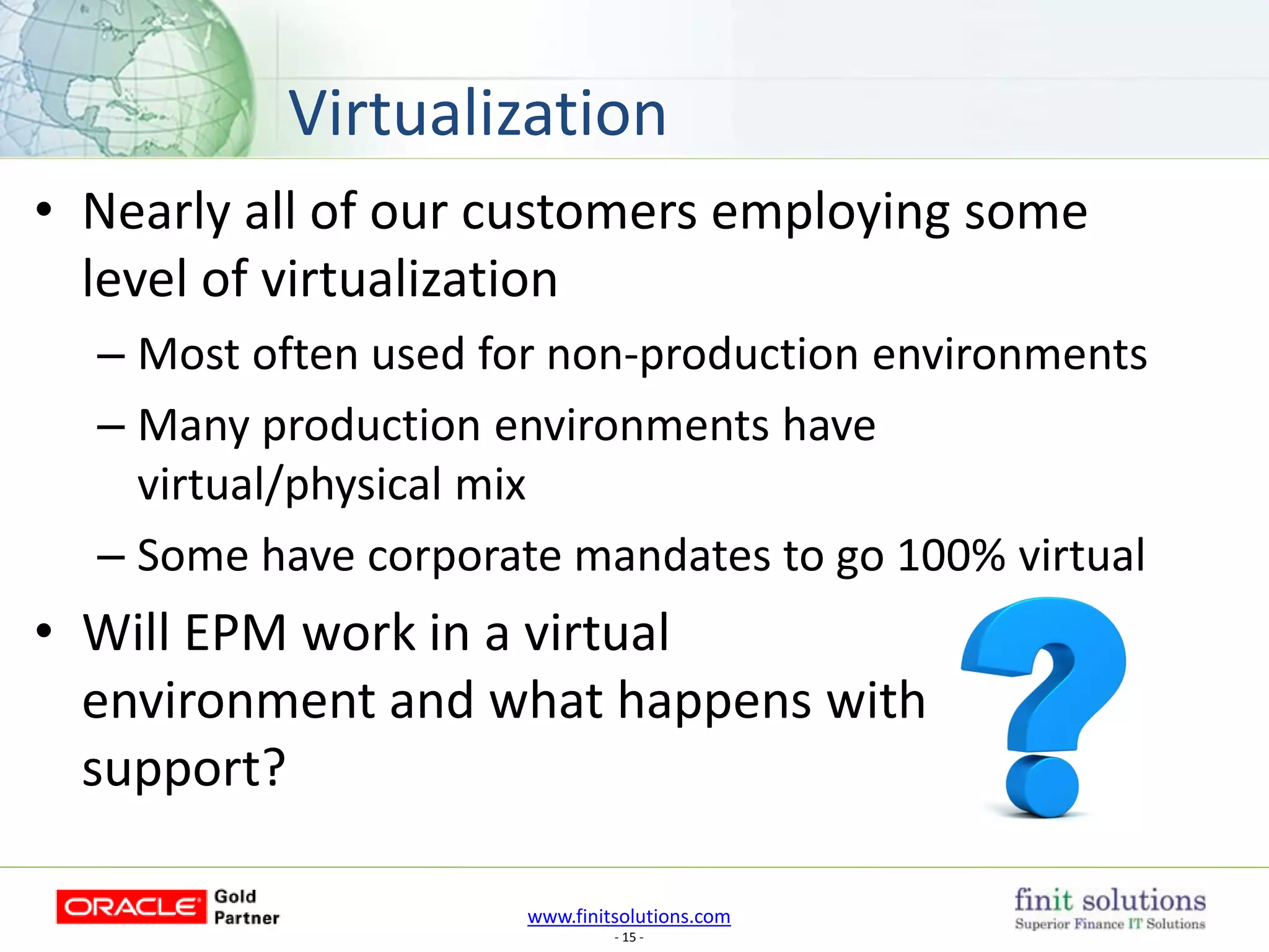 www.finitsolutions.com
- 15 -
• Nearly all of our customers employing some
level of virtualization
– Most often used for non-production environments
– Many production environments have
virtual/physical mix
– Some have corporate mandates to go 100% virtual
• Will EPM work in a virtual
environment and what happens with
support?
Virtualization
 