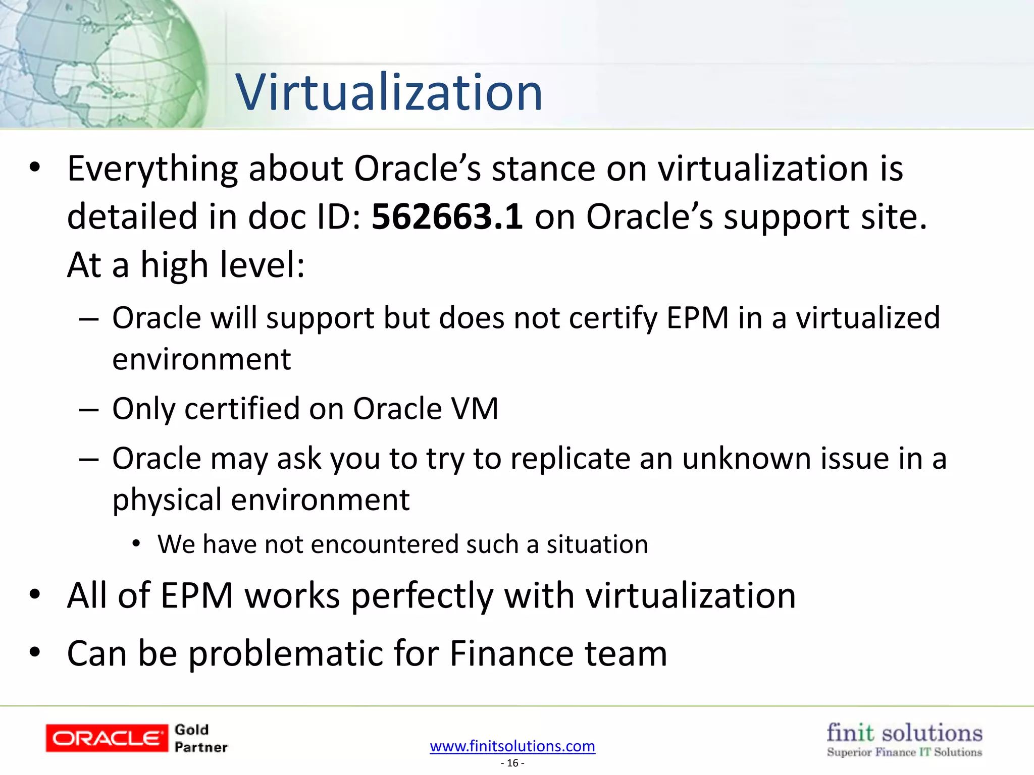 www.finitsolutions.com
- 16 -
• Everything about Oracle’s stance on virtualization is
detailed in doc ID: 562663.1 on Oracle’s support site.
At a high level:
– Oracle will support but does not certify EPM in a virtualized
environment
– Only certified on Oracle VM
– Oracle may ask you to try to replicate an unknown issue in a
physical environment
• We have not encountered such a situation
• All of EPM works perfectly with virtualization
• Can be problematic for Finance team
Virtualization
 