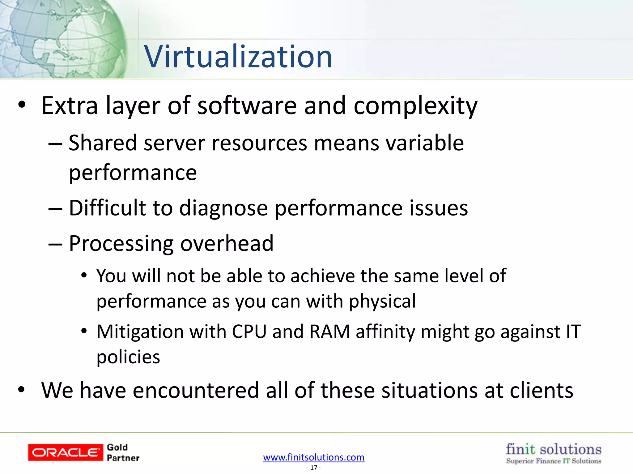 www.finitsolutions.com
- 17 -
• Extra layer of software and complexity
– Shared server resources means variable
performance
– Difficult to diagnose performance issues
– Processing overhead
• You will not be able to achieve the same level of
performance as you can with physical
• Mitigation with CPU and RAM affinity might go against IT
policies
• We have encountered all of these situations at clients
Virtualization
 