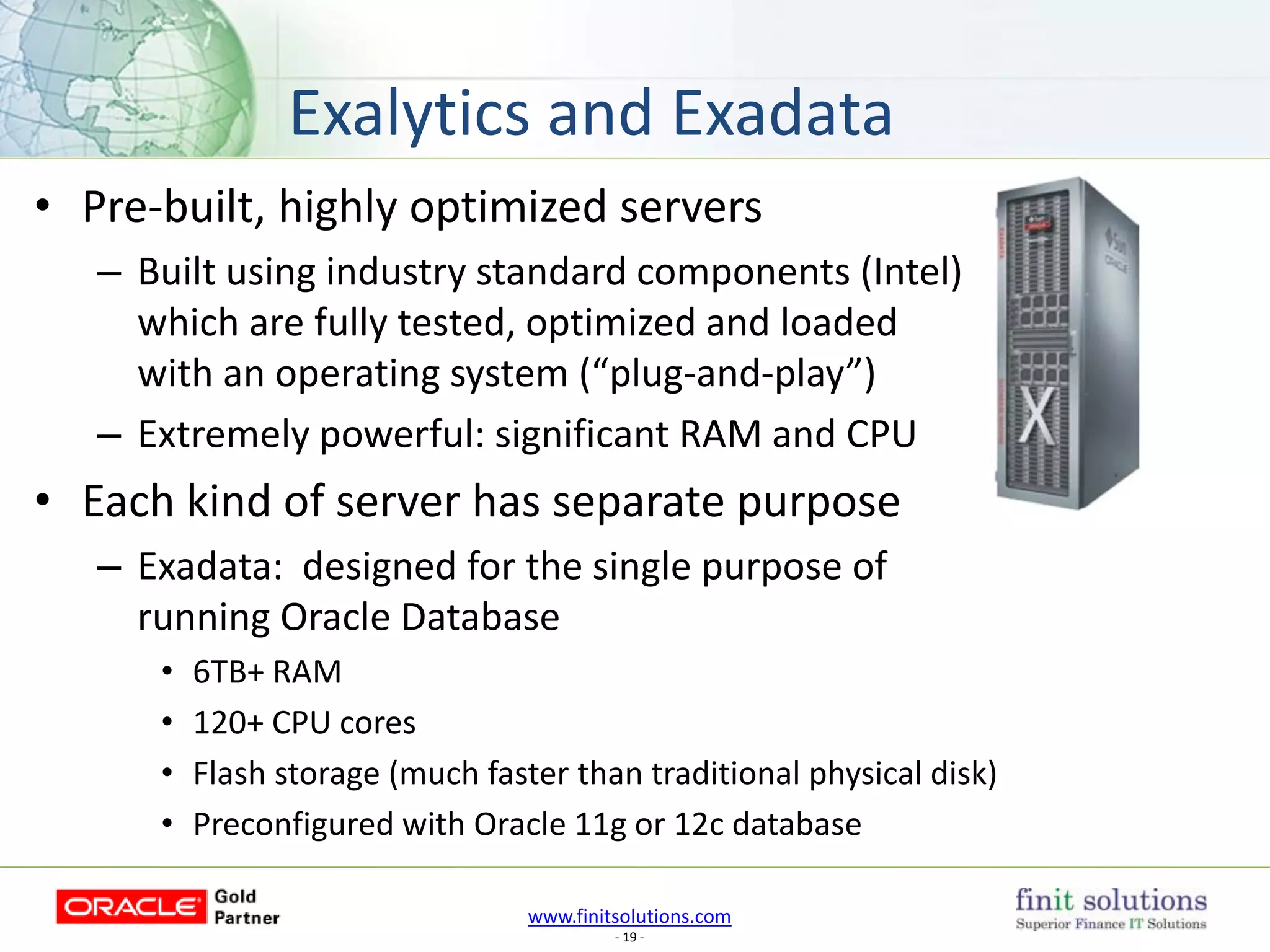 www.finitsolutions.com
- 19 -
• Pre-built, highly optimized servers
– Built using industry standard components (Intel)
which are fully tested, optimized and loaded
with an operating system (“plug-and-play”)
– Extremely powerful: significant RAM and CPU
• Each kind of server has separate purpose
– Exadata: designed for the single purpose of
running Oracle Database
• 6TB+ RAM
• 120+ CPU cores
• Flash storage (much faster than traditional physical disk)
• Preconfigured with Oracle 11g or 12c database
Exalytics and Exadata
 