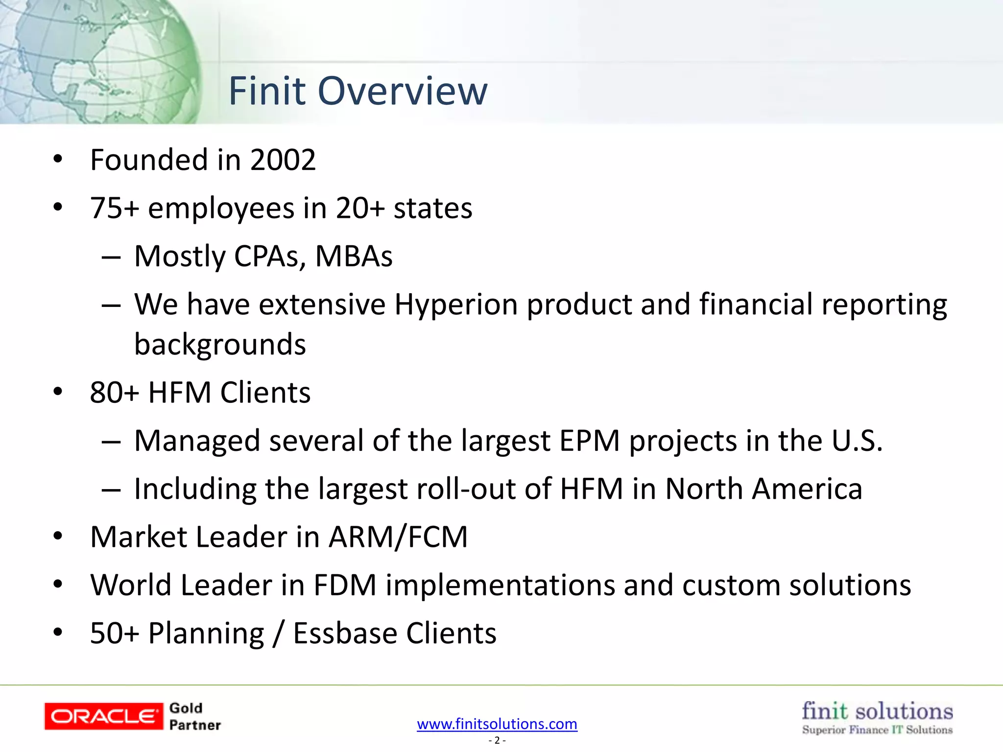 www.finitsolutions.com
- 2 -
Finit Overview
• Founded in 2002
• 75+ employees in 20+ states
– Mostly CPAs, MBAs
– We have extensive Hyperion product and financial reporting
backgrounds
• 80+ HFM Clients
– Managed several of the largest EPM projects in the U.S.
– Including the largest roll-out of HFM in North America
• Market Leader in ARM/FCM
• World Leader in FDM implementations and custom solutions
• 50+ Planning / Essbase Clients
 