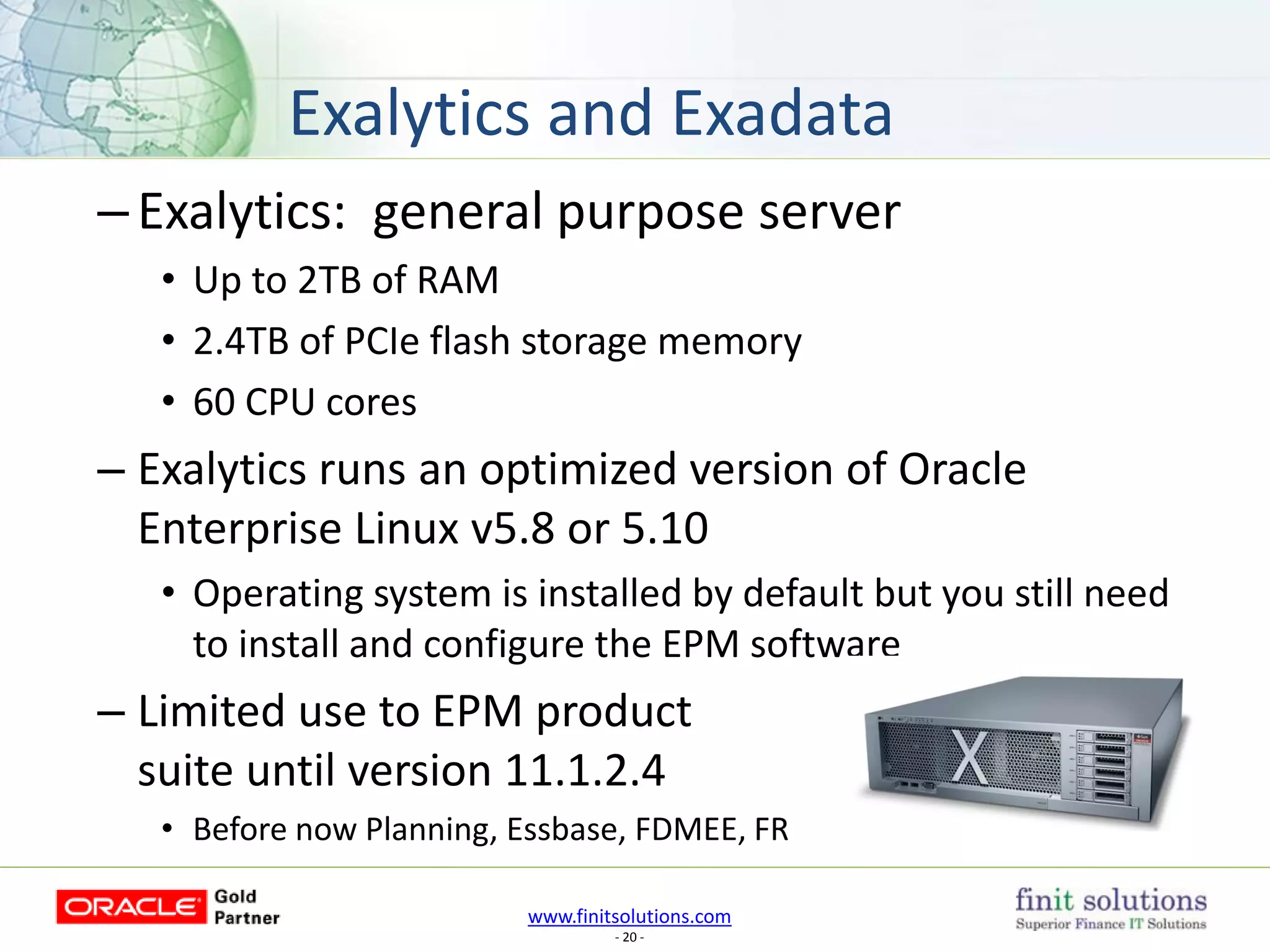 www.finitsolutions.com
- 20 -
–Exalytics: general purpose server
• Up to 2TB of RAM
• 2.4TB of PCIe flash storage memory
• 60 CPU cores
– Exalytics runs an optimized version of Oracle
Enterprise Linux v5.8 or 5.10
• Operating system is installed by default but you still need
to install and configure the EPM software
– Limited use to EPM product
suite until version 11.1.2.4
• Before now Planning, Essbase, FDMEE, FR
Exalytics and Exadata
 