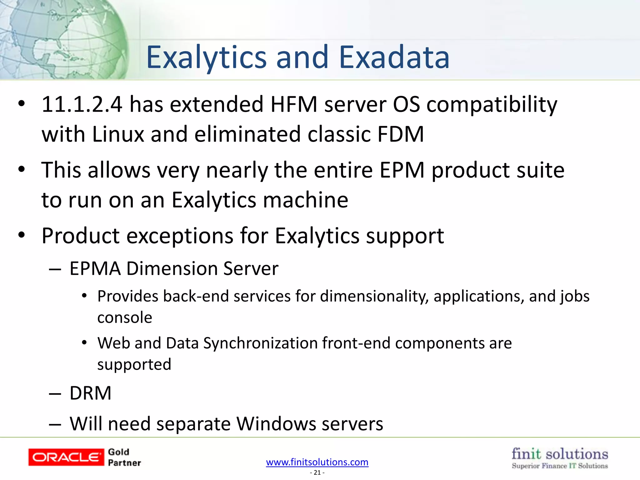 www.finitsolutions.com
- 21 -
• 11.1.2.4 has extended HFM server OS compatibility
with Linux and eliminated classic FDM
• This allows very nearly the entire EPM product suite
to run on an Exalytics machine
• Product exceptions for Exalytics support
– EPMA Dimension Server
• Provides back-end services for dimensionality, applications, and jobs
console
• Web and Data Synchronization front-end components are
supported
– DRM
– Will need separate Windows servers
Exalytics and Exadata
 