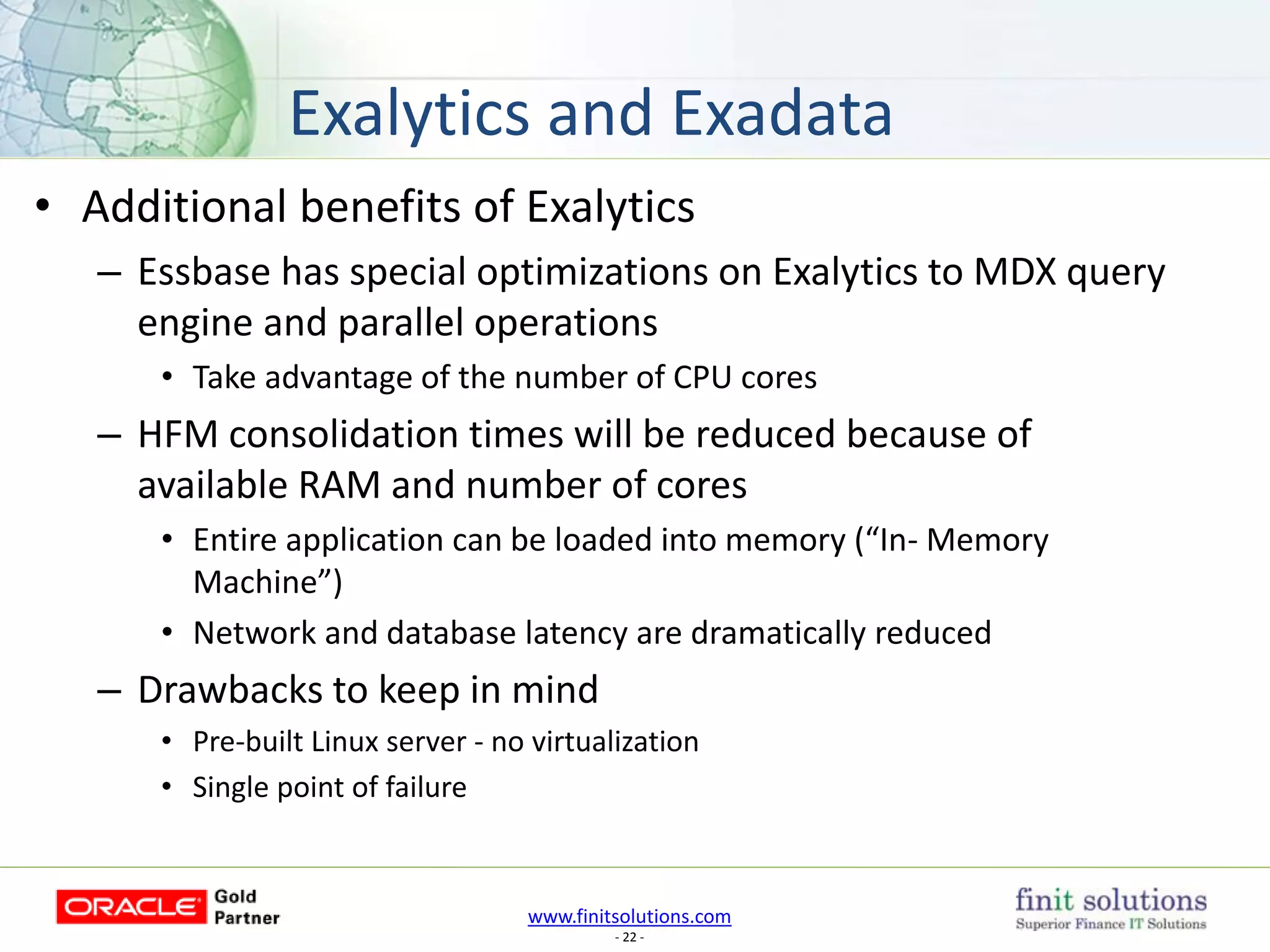 www.finitsolutions.com
- 22 -
• Additional benefits of Exalytics
– Essbase has special optimizations on Exalytics to MDX query
engine and parallel operations
• Take advantage of the number of CPU cores
– HFM consolidation times will be reduced because of
available RAM and number of cores
• Entire application can be loaded into memory (“In- Memory
Machine”)
• Network and database latency are dramatically reduced
– Drawbacks to keep in mind
• Pre-built Linux server - no virtualization
• Single point of failure
Exalytics and Exadata
 