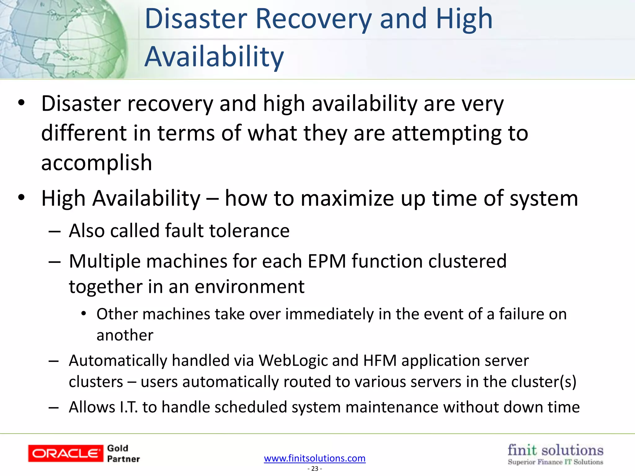 www.finitsolutions.com
- 23 -
• Disaster recovery and high availability are very
different in terms of what they are attempting to
accomplish
• High Availability – how to maximize up time of system
– Also called fault tolerance
– Multiple machines for each EPM function clustered
together in an environment
• Other machines take over immediately in the event of a failure on
another
– Automatically handled via WebLogic and HFM application server
clusters – users automatically routed to various servers in the cluster(s)
– Allows I.T. to handle scheduled system maintenance without down time
Disaster Recovery and High
Availability
 