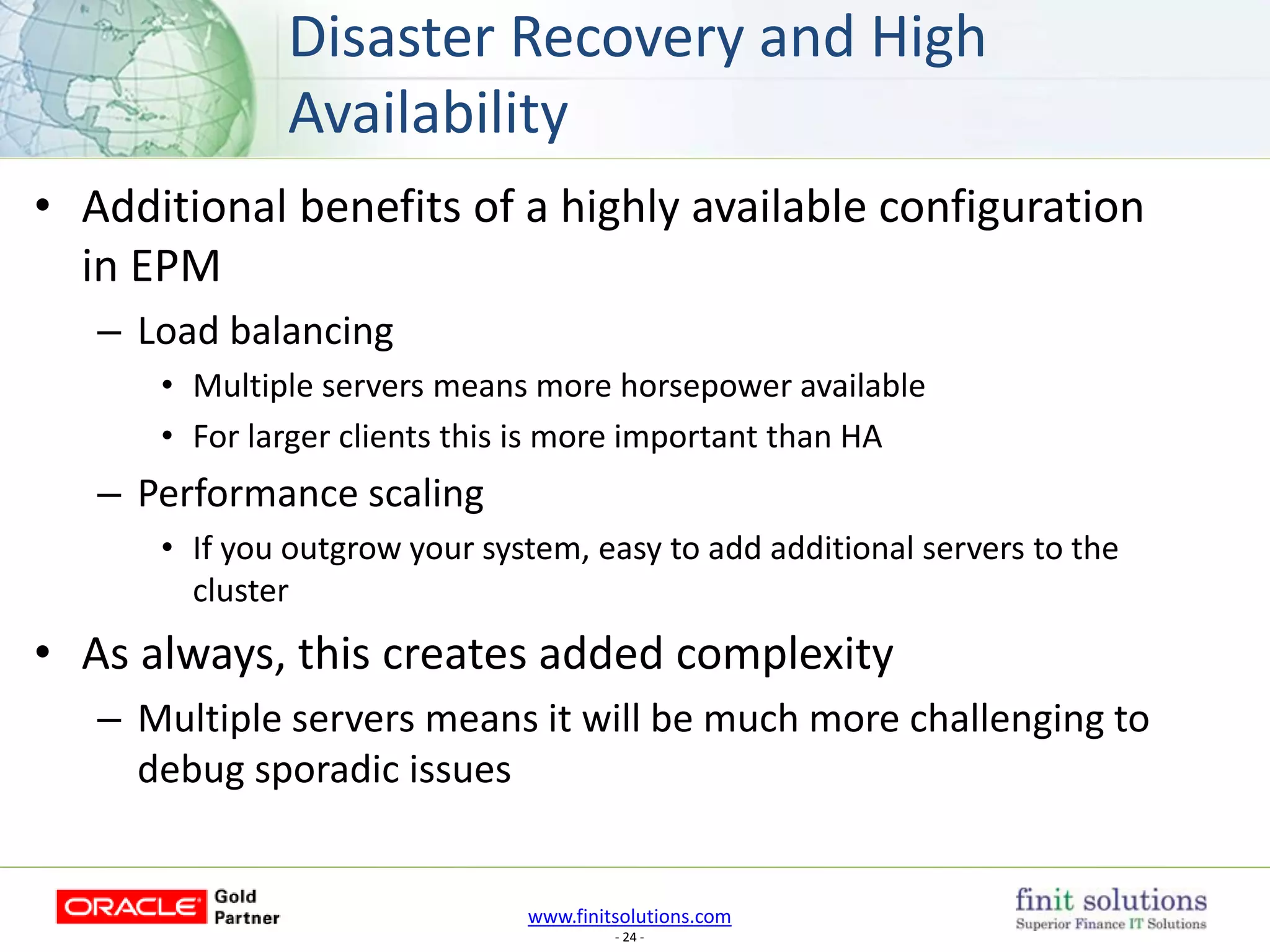 www.finitsolutions.com
- 24 -
• Additional benefits of a highly available configuration
in EPM
– Load balancing
• Multiple servers means more horsepower available
• For larger clients this is more important than HA
– Performance scaling
• If you outgrow your system, easy to add additional servers to the
cluster
• As always, this creates added complexity
– Multiple servers means it will be much more challenging to
debug sporadic issues
Disaster Recovery and High
Availability
 