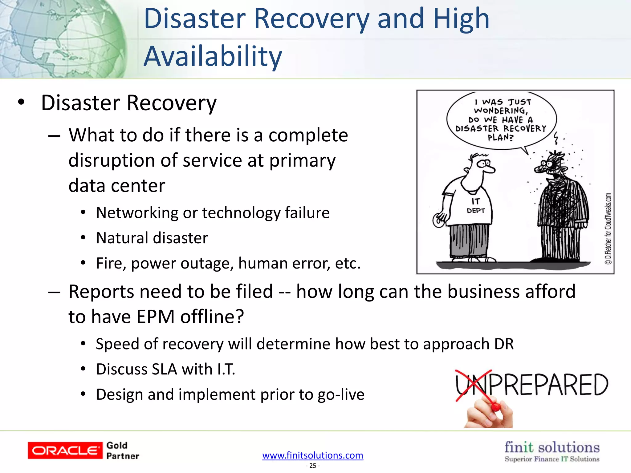www.finitsolutions.com
- 25 -
• Disaster Recovery
– What to do if there is a complete
disruption of service at primary
data center
• Networking or technology failure
• Natural disaster
• Fire, power outage, human error, etc.
– Reports need to be filed -- how long can the business afford
to have EPM offline?
• Speed of recovery will determine how best to approach DR
• Discuss SLA with I.T.
• Design and implement prior to go-live
Disaster Recovery and High
Availability
 