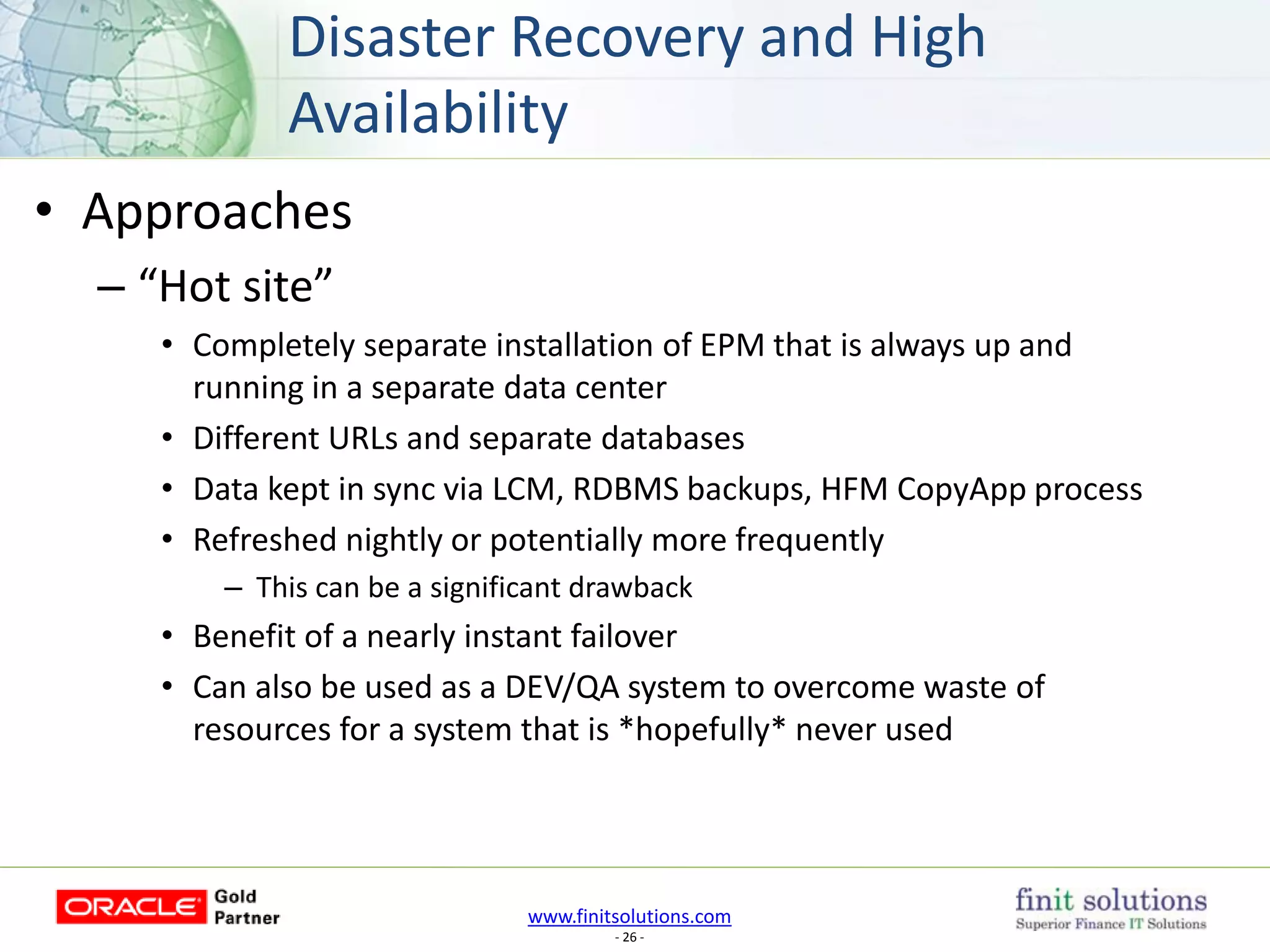 www.finitsolutions.com
- 26 -
• Approaches
– “Hot site”
• Completely separate installation of EPM that is always up and
running in a separate data center
• Different URLs and separate databases
• Data kept in sync via LCM, RDBMS backups, HFM CopyApp process
• Refreshed nightly or potentially more frequently
– This can be a significant drawback
• Benefit of a nearly instant failover
• Can also be used as a DEV/QA system to overcome waste of
resources for a system that is *hopefully* never used
Disaster Recovery and High
Availability
 