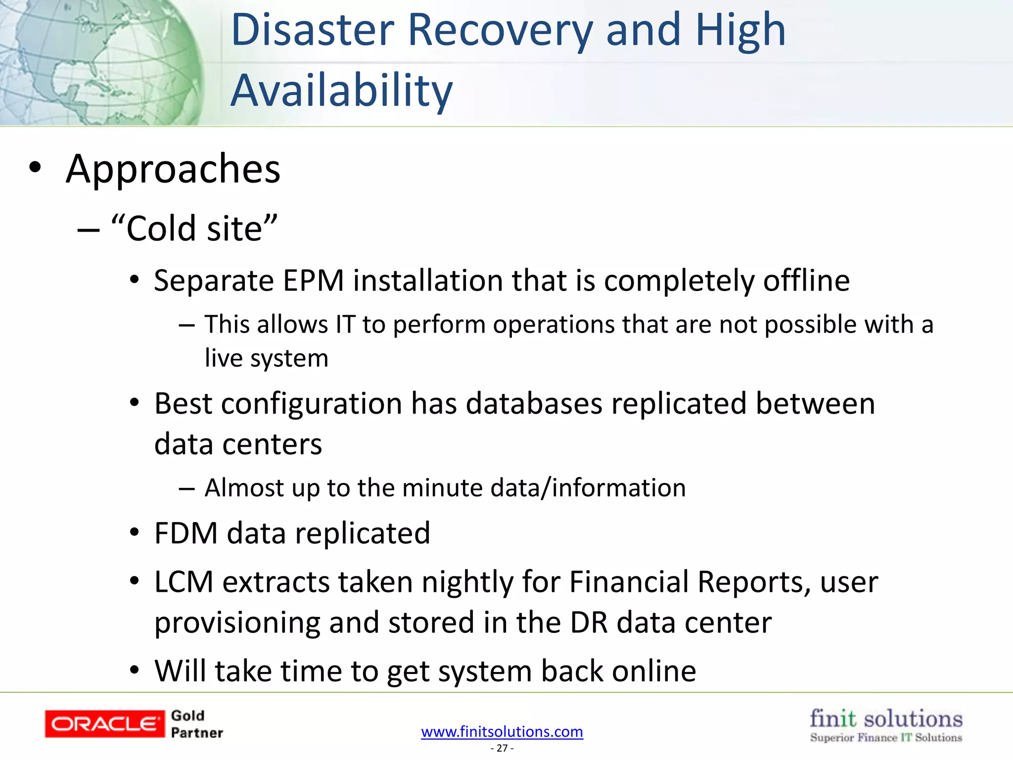 www.finitsolutions.com
- 27 -
• Approaches
– “Cold site”
• Separate EPM installation that is completely offline
– This allows IT to perform operations that are not possible with a
live system
• Best configuration has databases replicated between
data centers
– Almost up to the minute data/information
• FDM data replicated
• LCM extracts taken nightly for Financial Reports, user
provisioning and stored in the DR data center
• Will take time to get system back online
Disaster Recovery and High
Availability
 