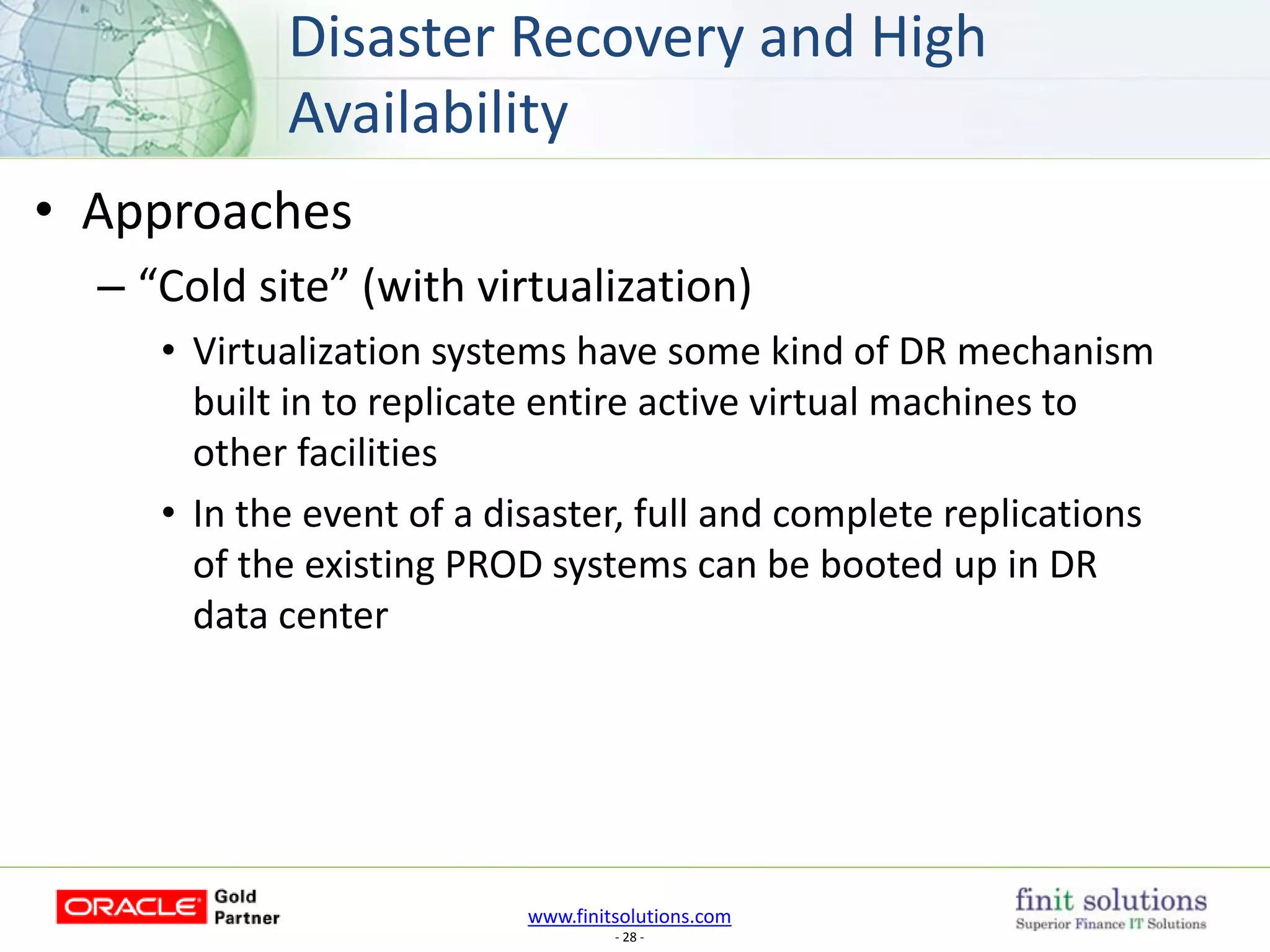 www.finitsolutions.com
- 28 -
• Approaches
– “Cold site” (with virtualization)
• Virtualization systems have some kind of DR mechanism
built in to replicate entire active virtual machines to
other facilities
• In the event of a disaster, full and complete replications
of the existing PROD systems can be booted up in DR
data center
Disaster Recovery and High
Availability
 