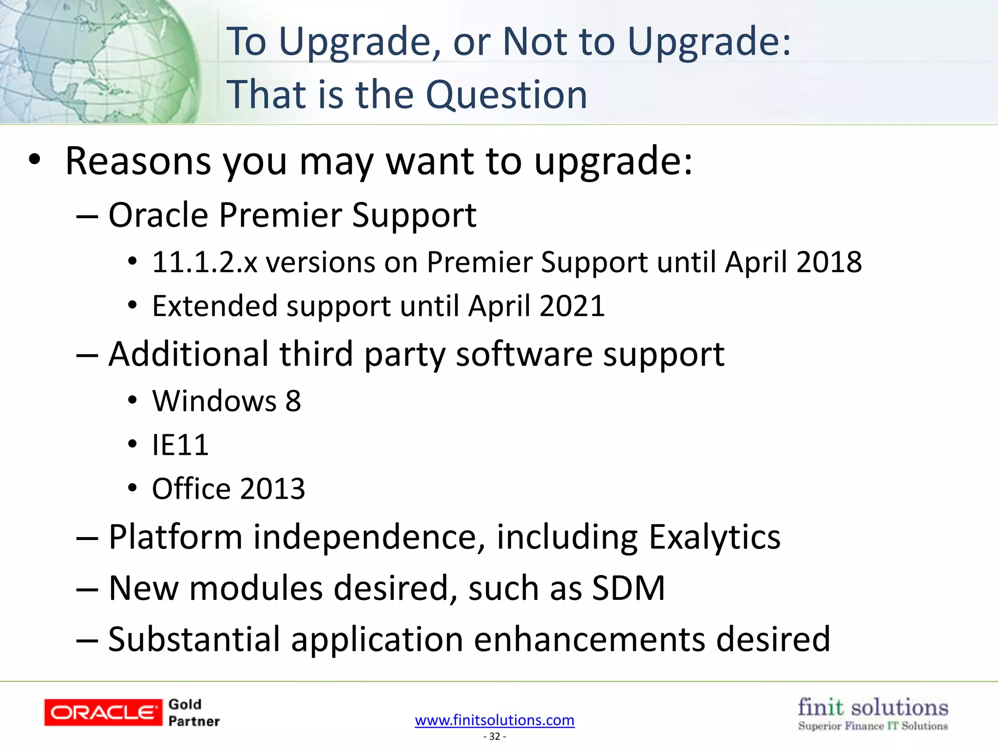 www.finitsolutions.com
- 32 -
• Reasons you may want to upgrade:
– Oracle Premier Support
• 11.1.2.x versions on Premier Support until April 2018
• Extended support until April 2021
– Additional third party software support
• Windows 8
• IE11
• Office 2013
– Platform independence, including Exalytics
– New modules desired, such as SDM
– Substantial application enhancements desired
To Upgrade, or Not to Upgrade:
That is the Question
 