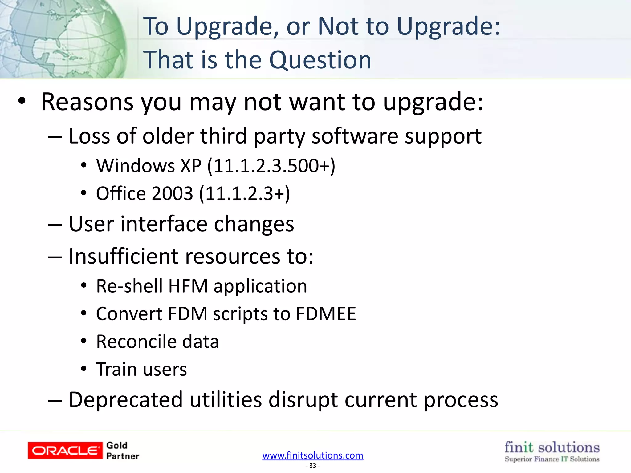 www.finitsolutions.com
- 33 -
• Reasons you may not want to upgrade:
– Loss of older third party software support
• Windows XP (11.1.2.3.500+)
• Office 2003 (11.1.2.3+)
– User interface changes
– Insufficient resources to:
• Re-shell HFM application
• Convert FDM scripts to FDMEE
• Reconcile data
• Train users
– Deprecated utilities disrupt current process
To Upgrade, or Not to Upgrade:
That is the Question
 