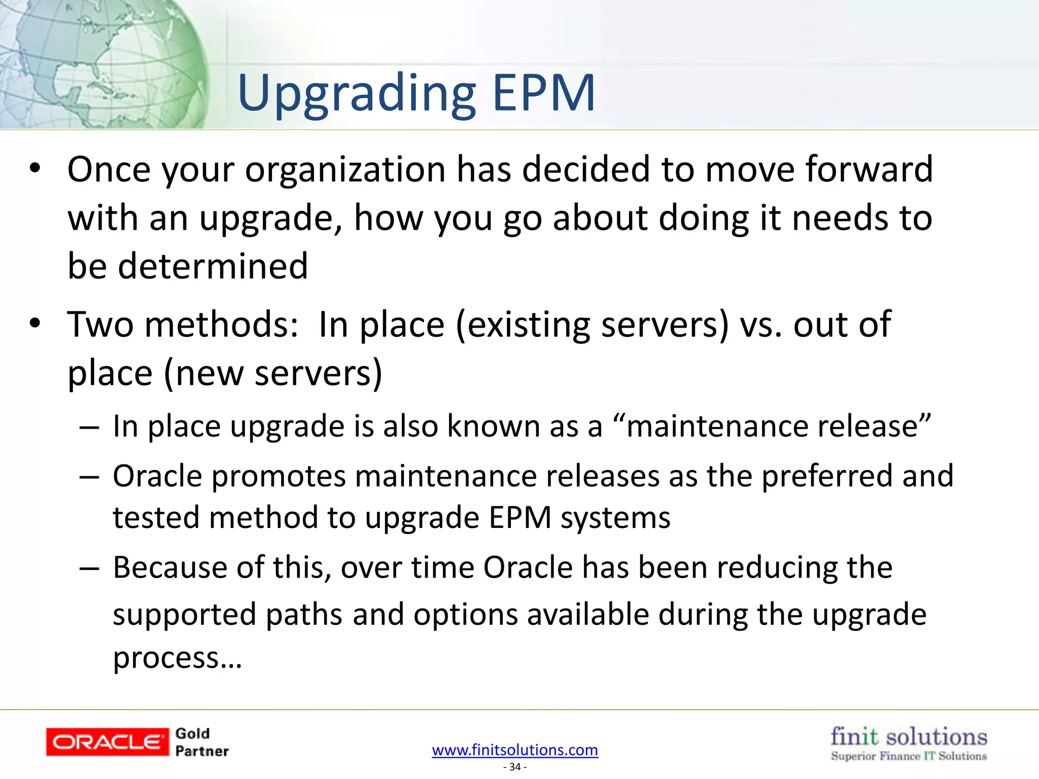 www.finitsolutions.com
- 34 -
• Once your organization has decided to move forward
with an upgrade, how you go about doing it needs to
be determined
• Two methods: In place (existing servers) vs. out of
place (new servers)
– In place upgrade is also known as a “maintenance release”
– Oracle promotes maintenance releases as the preferred and
tested method to upgrade EPM systems
– Because of this, over time Oracle has been reducing the
supported paths and options available during the upgrade
process…
Upgrading EPM
 