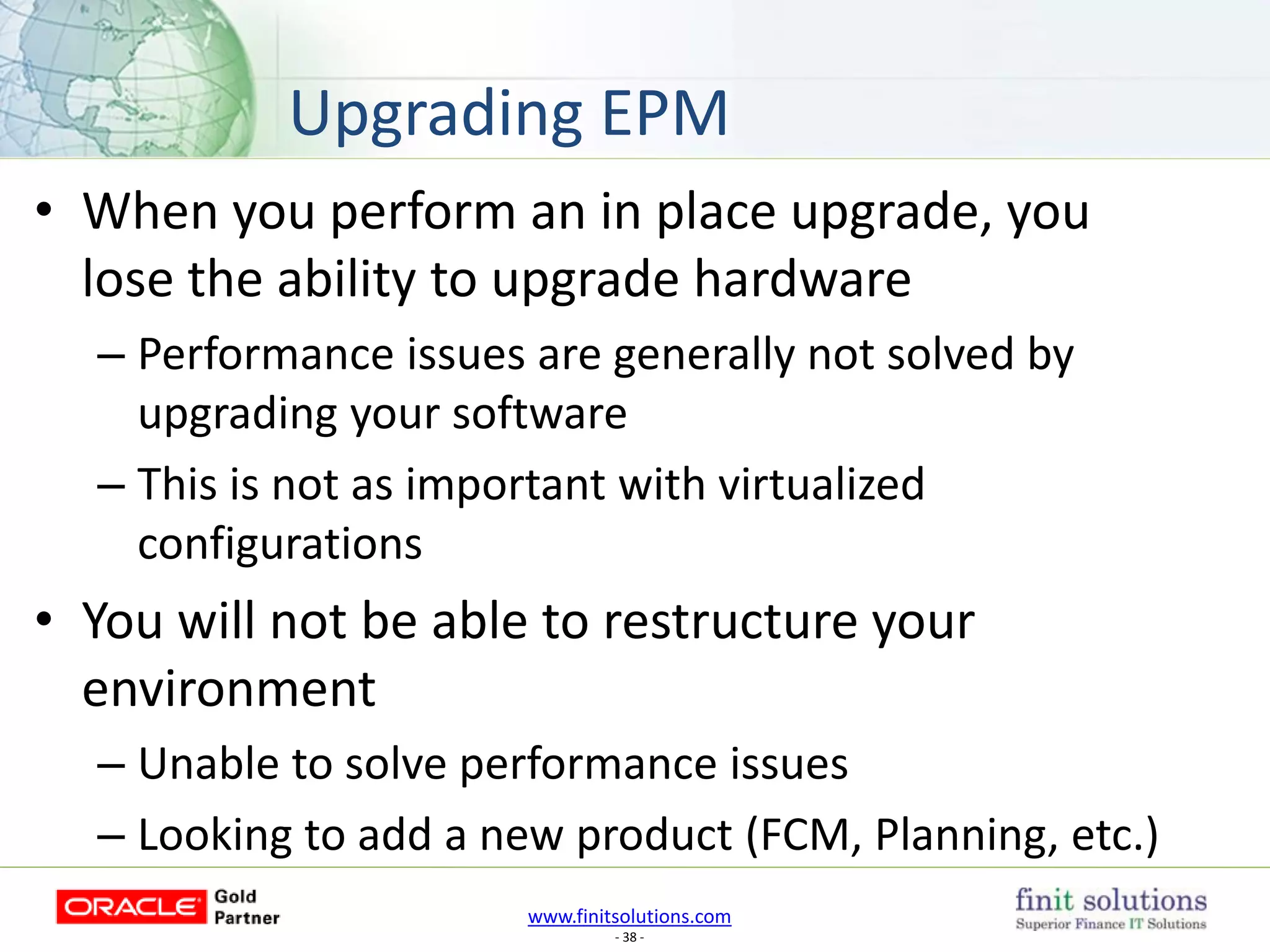 www.finitsolutions.com
- 38 -
• When you perform an in place upgrade, you
lose the ability to upgrade hardware
– Performance issues are generally not solved by
upgrading your software
– This is not as important with virtualized
configurations
• You will not be able to restructure your
environment
– Unable to solve performance issues
– Looking to add a new product (FCM, Planning, etc.)
Upgrading EPM
 