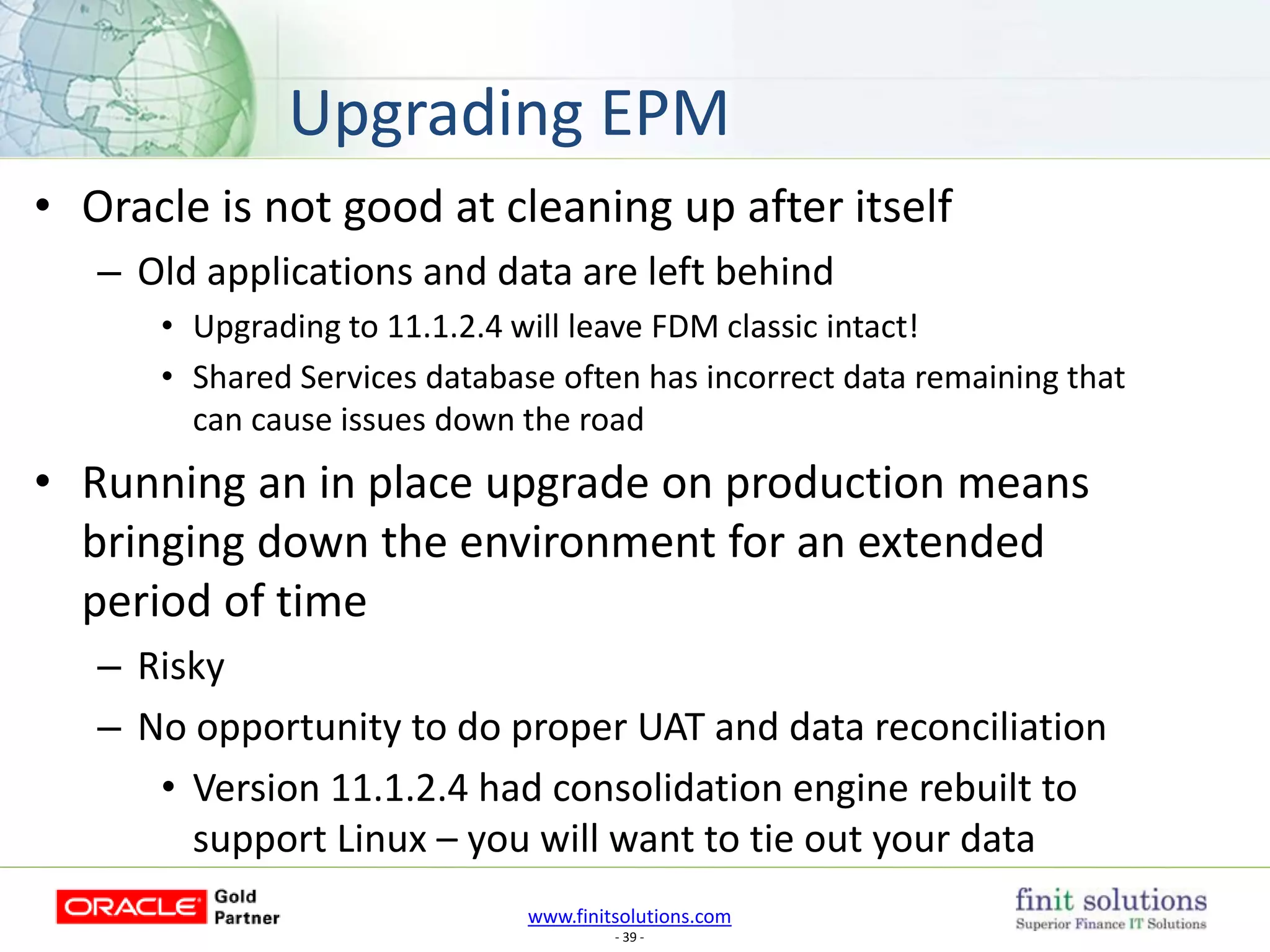 www.finitsolutions.com
- 39 -
• Oracle is not good at cleaning up after itself
– Old applications and data are left behind
• Upgrading to 11.1.2.4 will leave FDM classic intact!
• Shared Services database often has incorrect data remaining that
can cause issues down the road
• Running an in place upgrade on production means
bringing down the environment for an extended
period of time
– Risky
– No opportunity to do proper UAT and data reconciliation
• Version 11.1.2.4 had consolidation engine rebuilt to
support Linux – you will want to tie out your data
Upgrading EPM
 