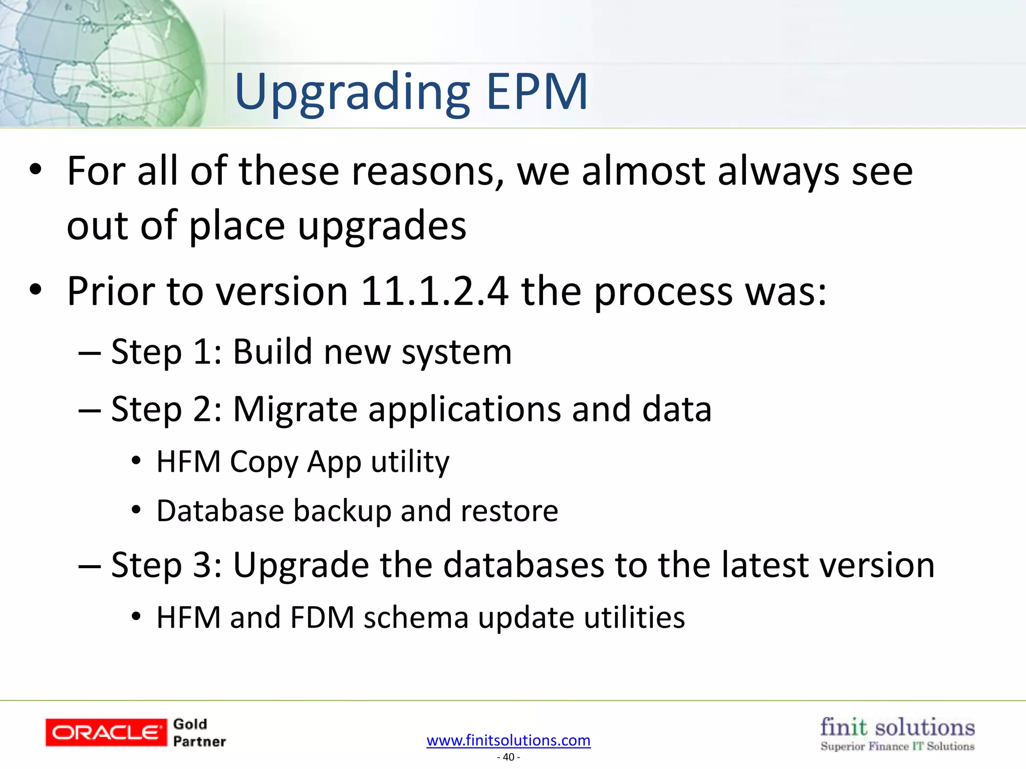 www.finitsolutions.com
- 40 -
• For all of these reasons, we almost always see
out of place upgrades
• Prior to version 11.1.2.4 the process was:
– Step 1: Build new system
– Step 2: Migrate applications and data
• HFM Copy App utility
• Database backup and restore
– Step 3: Upgrade the databases to the latest version
• HFM and FDM schema update utilities
Upgrading EPM
 