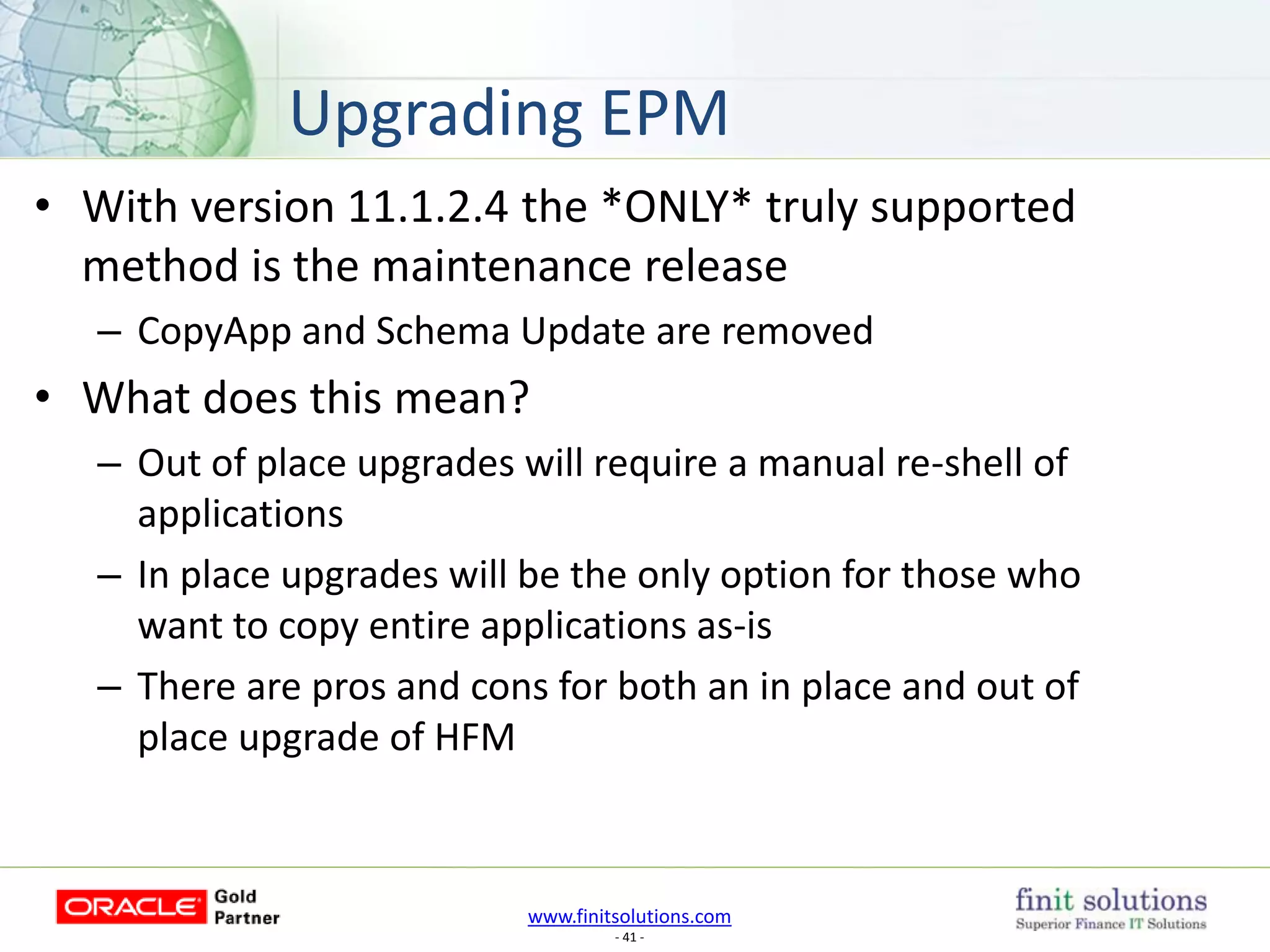 www.finitsolutions.com
- 41 -
• With version 11.1.2.4 the *ONLY* truly supported
method is the maintenance release
– CopyApp and Schema Update are removed
• What does this mean?
– Out of place upgrades will require a manual re-shell of
applications
– In place upgrades will be the only option for those who
want to copy entire applications as-is
– There are pros and cons for both an in place and out of
place upgrade of HFM
Upgrading EPM
 