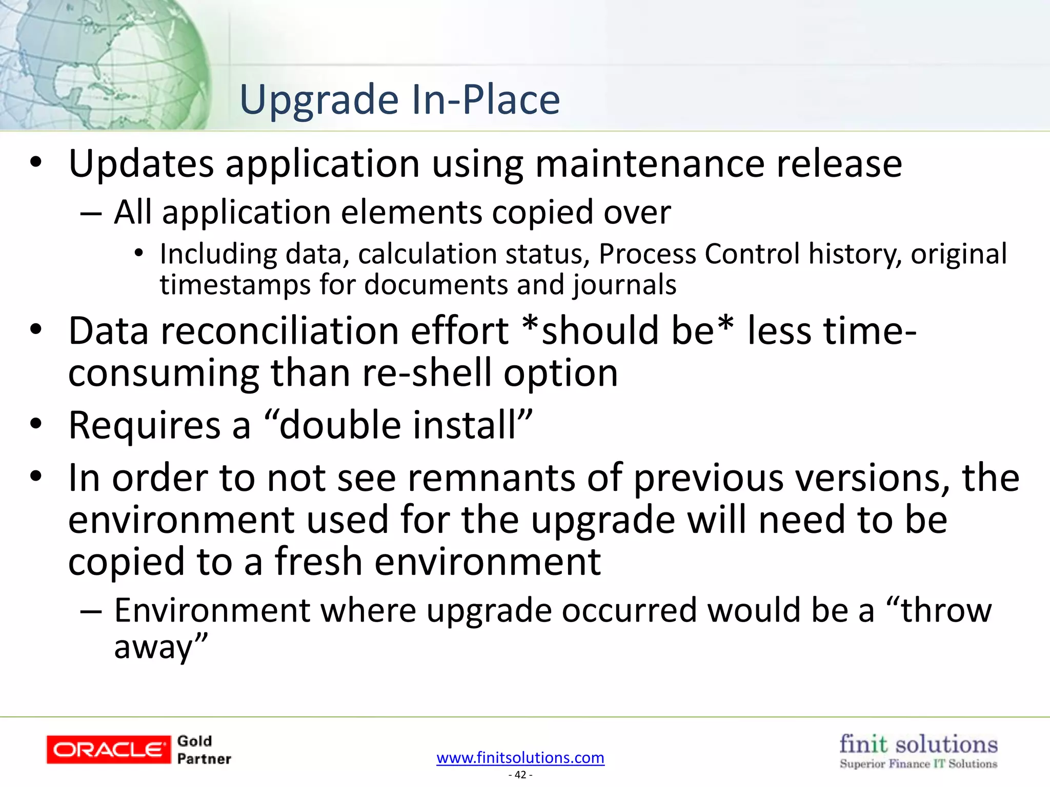 www.finitsolutions.com
- 42 -
• Updates application using maintenance release
– All application elements copied over
• Including data, calculation status, Process Control history, original
timestamps for documents and journals
• Data reconciliation effort *should be* less time-
consuming than re-shell option
• Requires a “double install”
• In order to not see remnants of previous versions, the
environment used for the upgrade will need to be
copied to a fresh environment
– Environment where upgrade occurred would be a “throw
away”
Upgrade In-Place
 