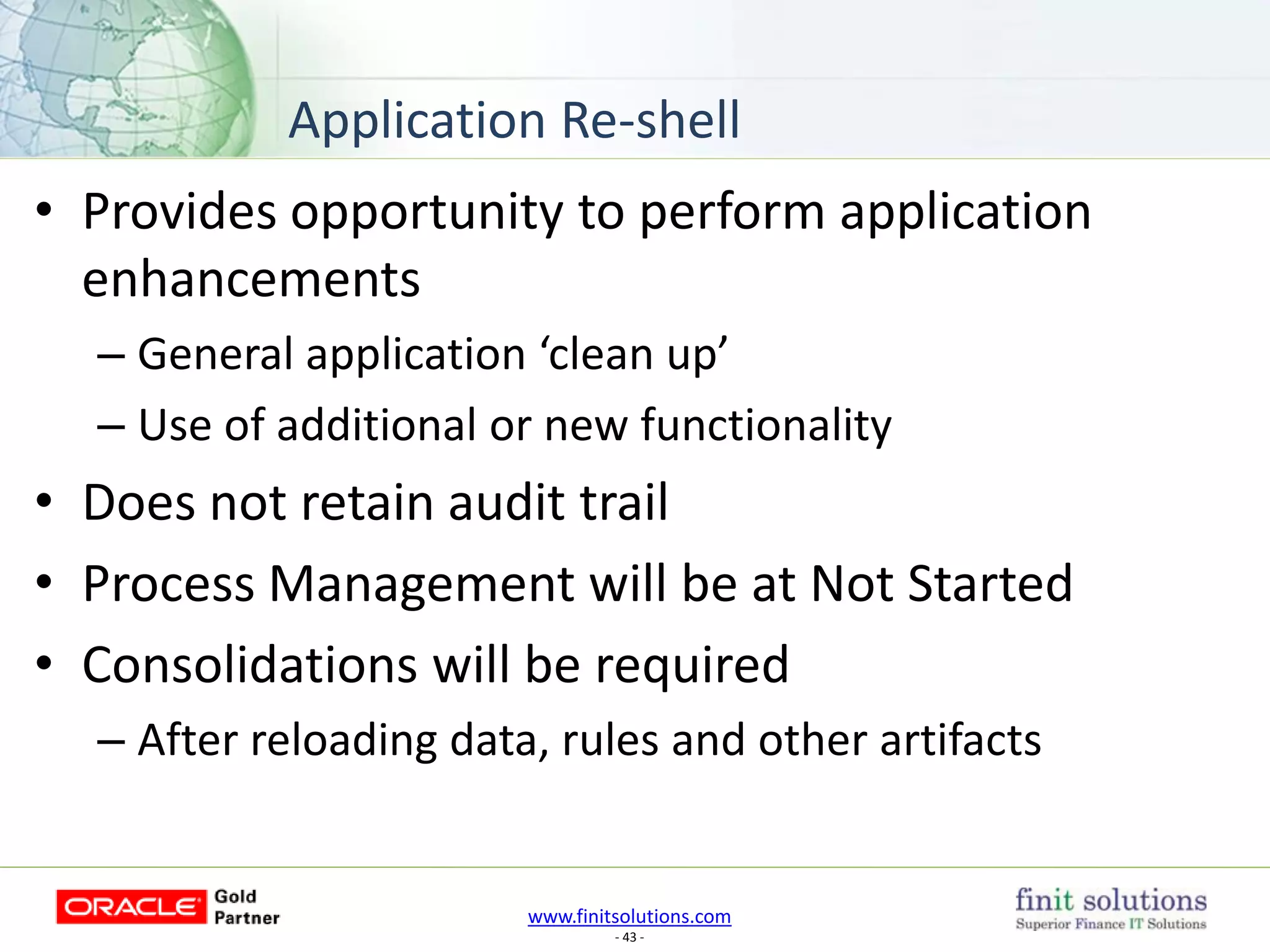 www.finitsolutions.com
- 43 -
• Provides opportunity to perform application
enhancements
– General application ‘clean up’
– Use of additional or new functionality
• Does not retain audit trail
• Process Management will be at Not Started
• Consolidations will be required
– After reloading data, rules and other artifacts
Application Re-shell
 