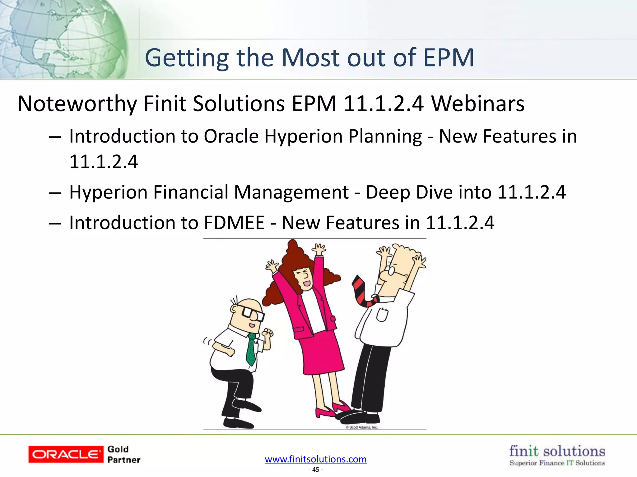www.finitsolutions.com
- 45 -
Noteworthy Finit Solutions EPM 11.1.2.4 Webinars
– Introduction to Oracle Hyperion Planning - New Features in
11.1.2.4
– Hyperion Financial Management - Deep Dive into 11.1.2.4
– Introduction to FDMEE - New Features in 11.1.2.4
Getting the Most out of EPM
 