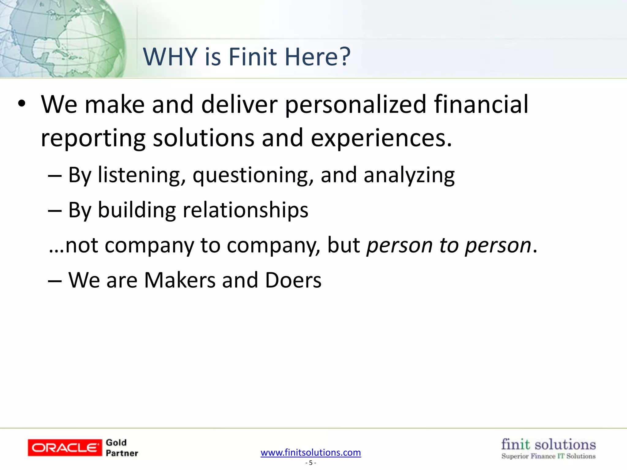 www.finitsolutions.com
- 5 -
• We make and deliver personalized financial
reporting solutions and experiences.
– By listening, questioning, and analyzing
– By building relationships
…not company to company, but person to person.
– We are Makers and Doers
WHY is Finit Here?
 