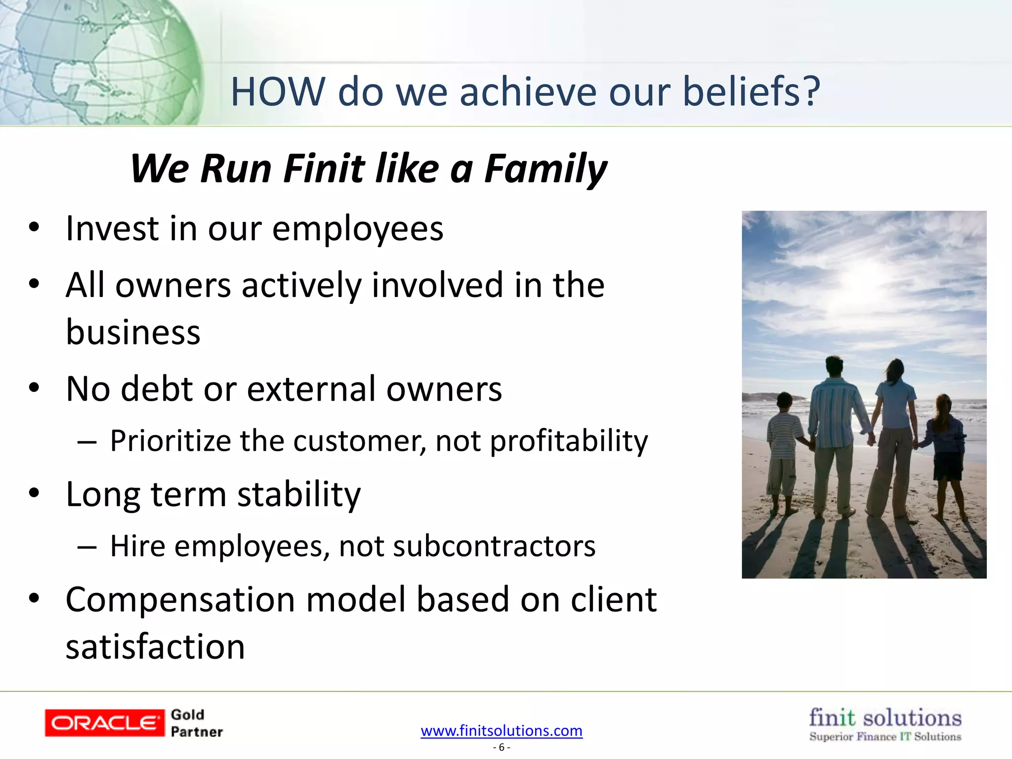 www.finitsolutions.com
- 6 -
We Run Finit like a Family
• Invest in our employees
• All owners actively involved in the
business
• No debt or external owners
– Prioritize the customer, not profitability
• Long term stability
– Hire employees, not subcontractors
• Compensation model based on client
satisfaction
HOW do we achieve our beliefs?
 
