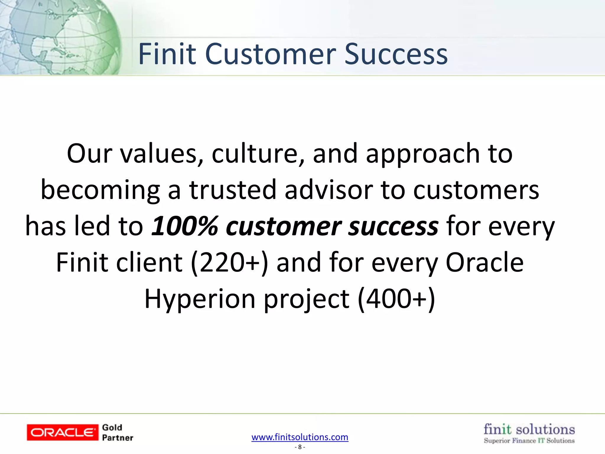 www.finitsolutions.com
- 8 -
Our values, culture, and approach to
becoming a trusted advisor to customers
has led to 100% customer success for every
Finit client (220+) and for every Oracle
Hyperion project (400+)
Finit Customer Success
 