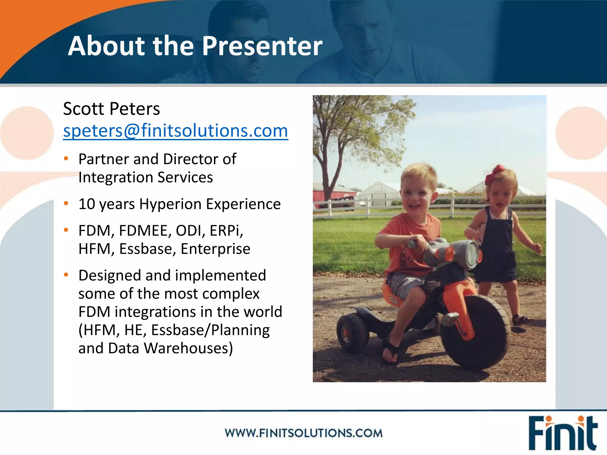 Scott Peters
speters@finitsolutions.com
• Partner and Director of
Integration Services
• 10 years Hyperion Experience
• FDM, FDMEE, ODI, ERPi,
HFM, Essbase, Enterprise
• Designed and implemented
some of the most complex
FDM integrations in the world
(HFM, HE, Essbase/Planning
and Data Warehouses)
About the Presenter
 