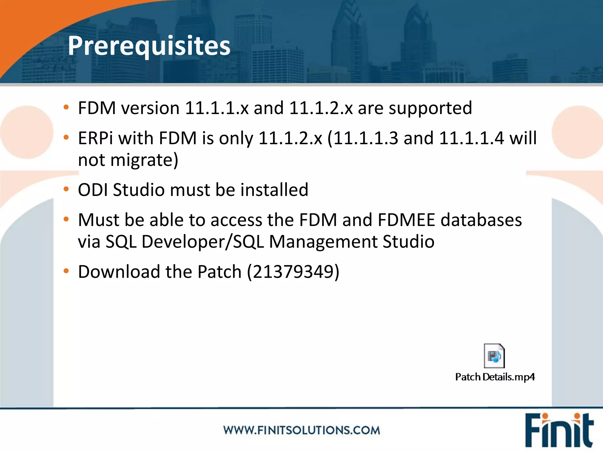 • FDM version 11.1.1.x and 11.1.2.x are supported
• ERPi with FDM is only 11.1.2.x (11.1.1.3 and 11.1.1.4 will
not migrate)
• ODI Studio must be installed
• Must be able to access the FDM and FDMEE databases
via SQL Developer/SQL Management Studio
• Download the Patch (21379349)
Prerequisites
 