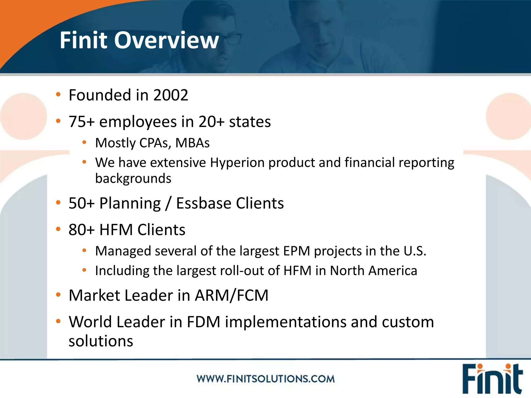 • Founded in 2002
• 75+ employees in 20+ states
• Mostly CPAs, MBAs
• We have extensive Hyperion product and financial reporting
backgrounds
• 50+ Planning / Essbase Clients
• 80+ HFM Clients
• Managed several of the largest EPM projects in the U.S.
• Including the largest roll-out of HFM in North America
• Market Leader in ARM/FCM
• World Leader in FDM implementations and custom
solutions
Finit Overview
 