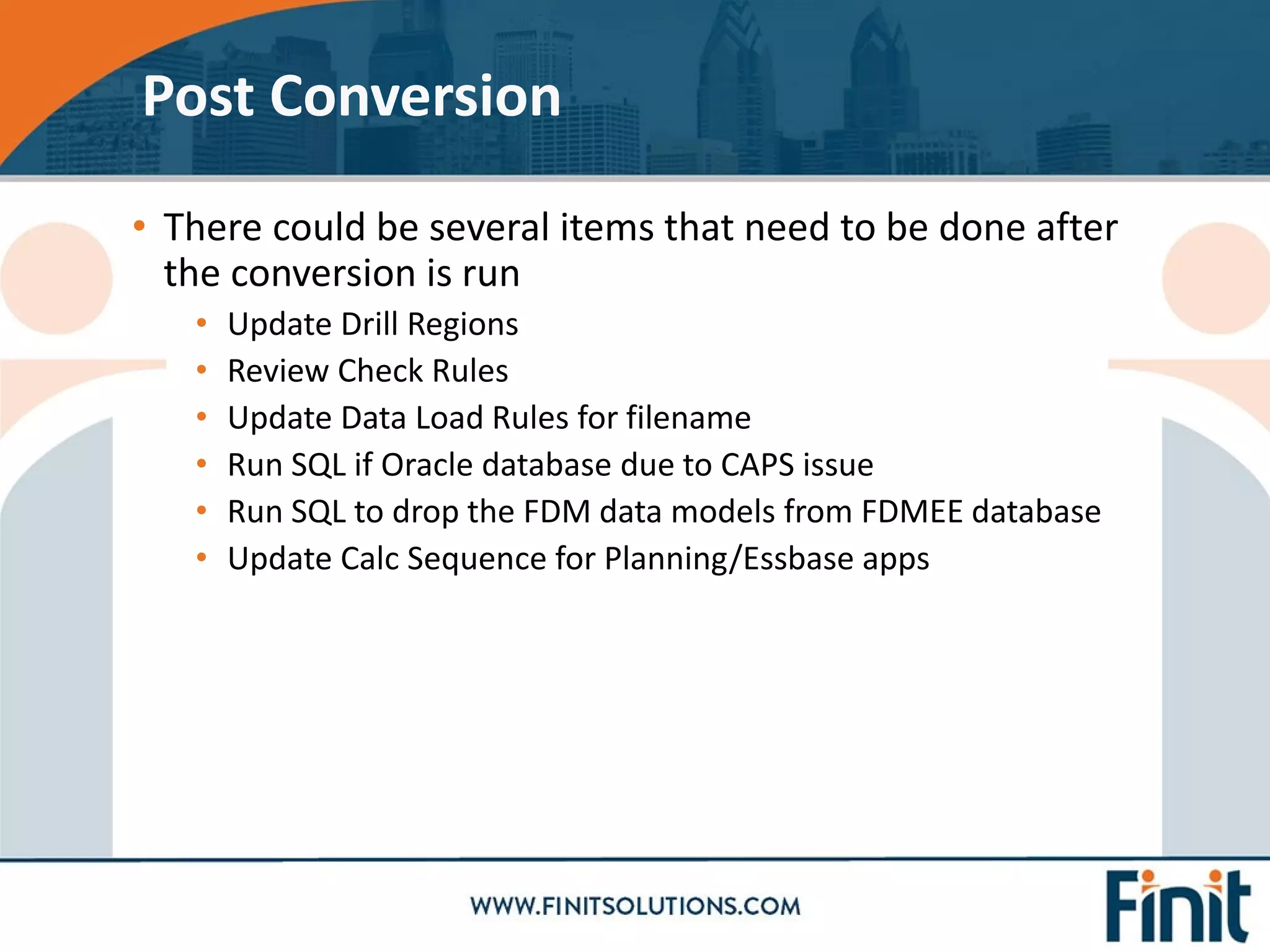 • There could be several items that need to be done after
the conversion is run
• Update Drill Regions
• Review Check Rules
• Update Data Load Rules for filename
• Run SQL if Oracle database due to CAPS issue
• Run SQL to drop the FDM data models from FDMEE database
• Update Calc Sequence for Planning/Essbase apps
Post Conversion
 