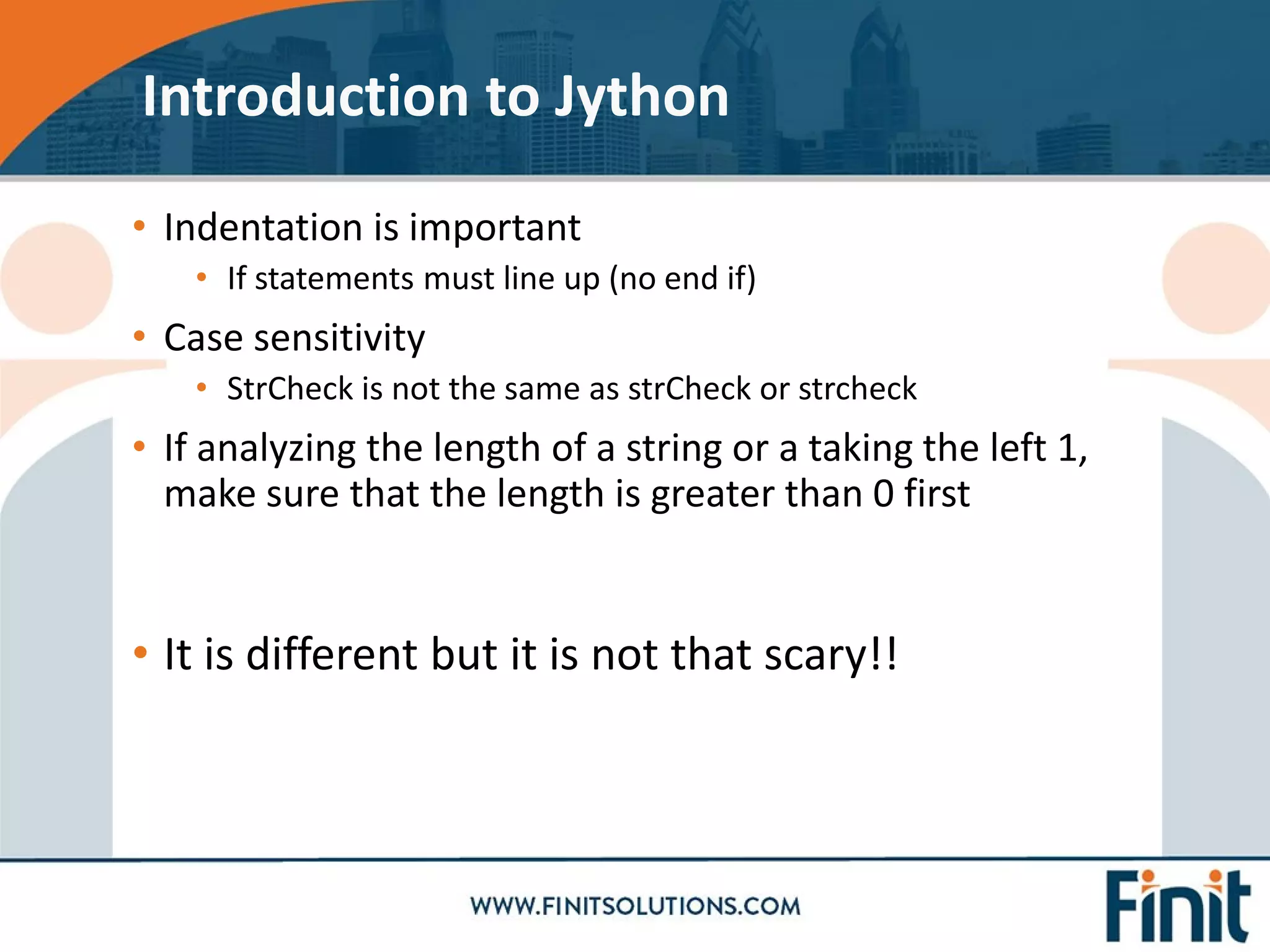 • Indentation is important
• If statements must line up (no end if)
• Case sensitivity
• StrCheck is not the same as strCheck or strcheck
• If analyzing the length of a string or a taking the left 1,
make sure that the length is greater than 0 first
• It is different but it is not that scary!!
Introduction to Jython
 