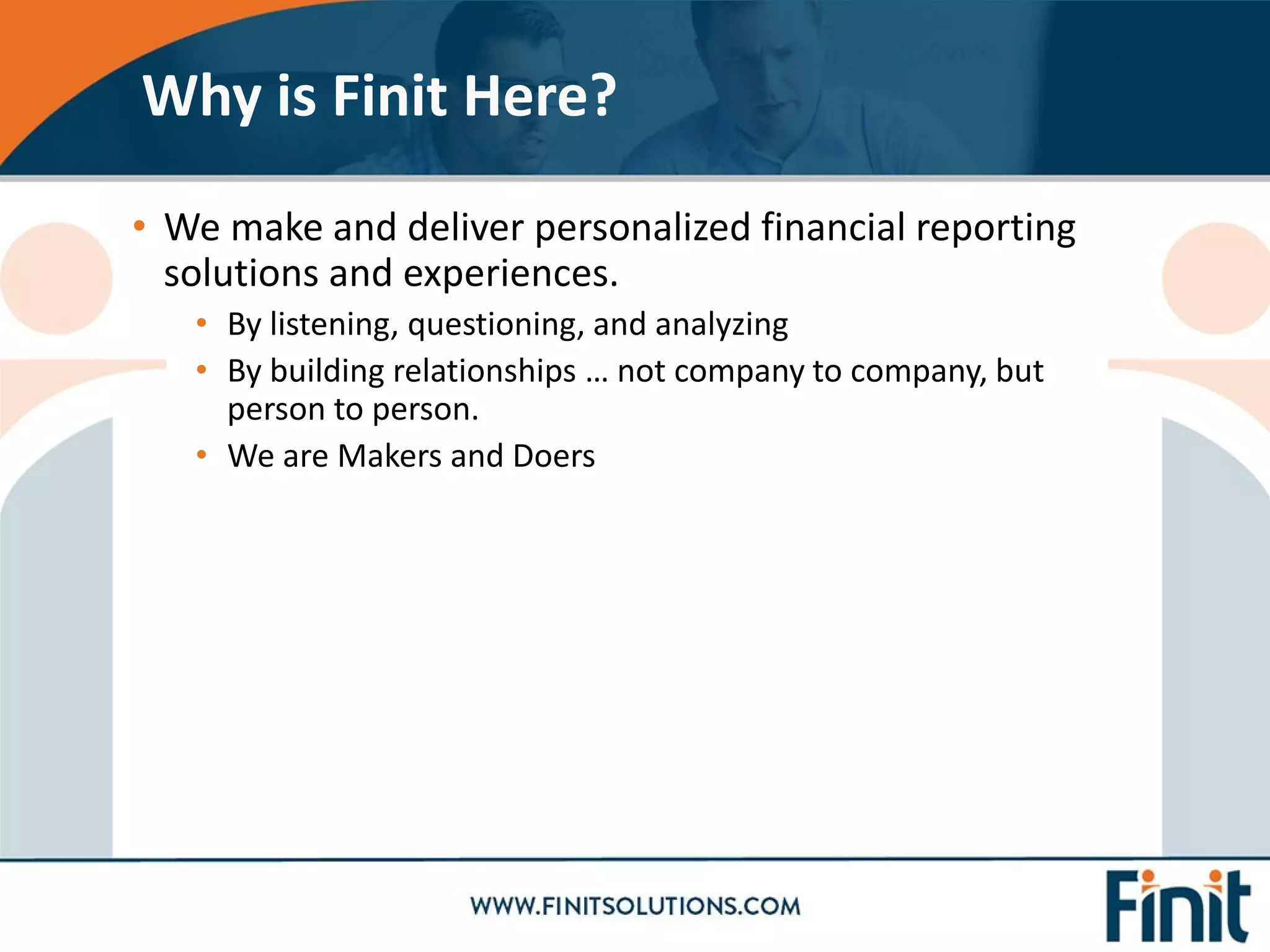 • We make and deliver personalized financial reporting
solutions and experiences.
• By listening, questioning, and analyzing
• By building relationships … not company to company, but
person to person.
• We are Makers and Doers
Why is Finit Here?
 