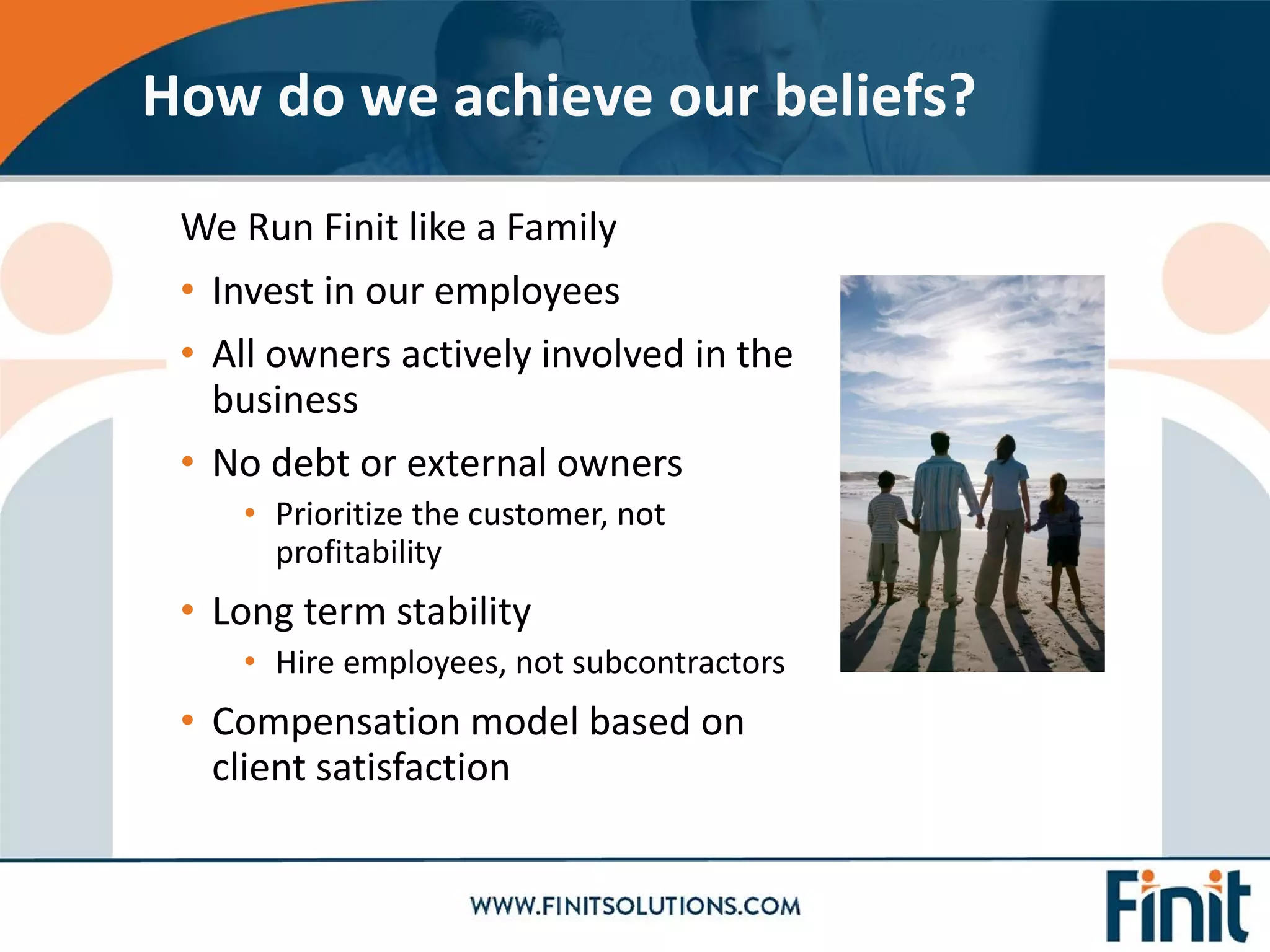 We Run Finit like a Family
• Invest in our employees
• All owners actively involved in the
business
• No debt or external owners
• Prioritize the customer, not
profitability
• Long term stability
• Hire employees, not subcontractors
• Compensation model based on
client satisfaction
How do we achieve our beliefs?
 