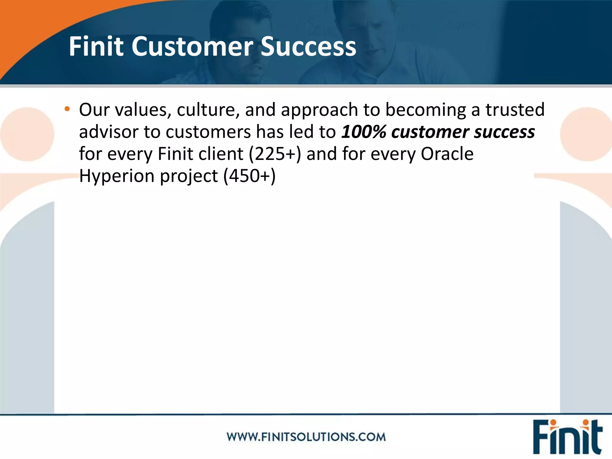 • Our values, culture, and approach to becoming a trusted
advisor to customers has led to 100% customer success
for every Finit client (225+) and for every Oracle
Hyperion project (450+)
Finit Customer Success
 