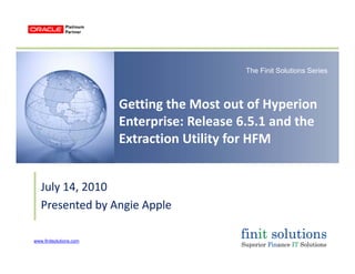 The Finit Solutions Series
Getting the Most out of Hyperion 
Enterprise: Release 6 5 1 and theEnterprise: Release 6.5.1 and the 
Extraction Utility for HFM
July 14 2010July 14, 2010
Presented by Angie Apple
www.finitsolutions.com
 