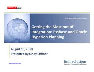 The Finit Solutions Series
Getting the Most out of 
Integration: Essbase and OracleIntegration: Essbase and Oracle 
Hyperion Planning
August 18 2010August 18, 2010
Presented by Cindy Eichner
www.finitsolutions.comwww.finitsolutions.com
 