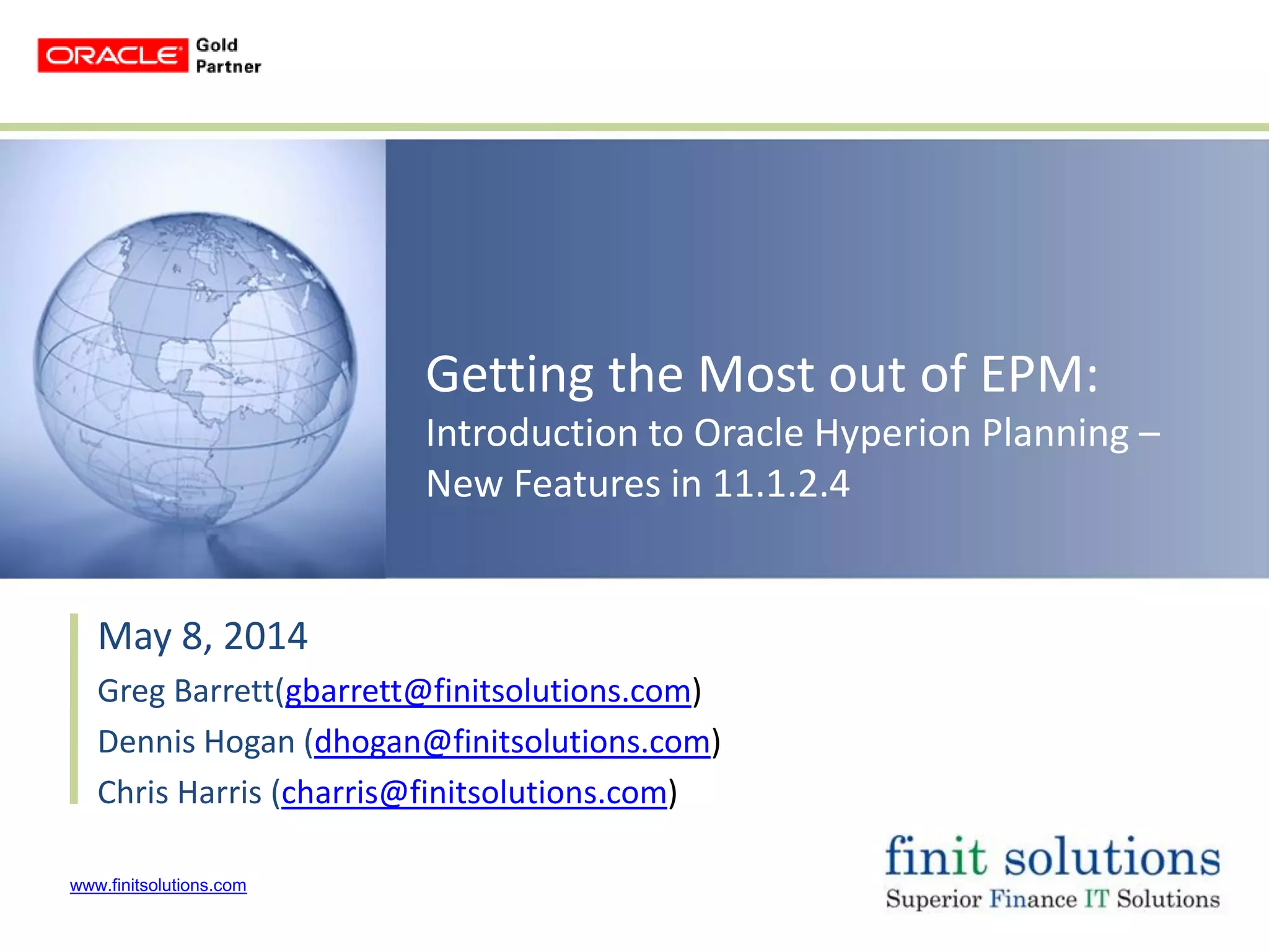 www.finitsolutions.com
Getting the Most out of EPM:
Introduction to Oracle Hyperion Planning –
New Features in 11.1.2.4
May 8, 2014
Greg Barrett(gbarrett@finitsolutions.com)
Dennis Hogan (dhogan@finitsolutions.com)
Chris Harris (charris@finitsolutions.com)
 