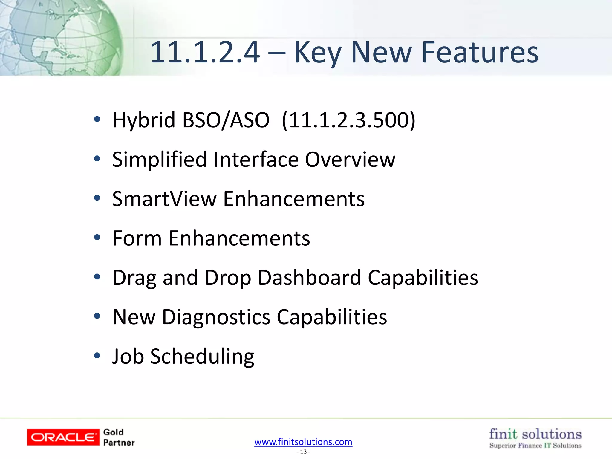 www.finitsolutions.com
- 13 -
11.1.2.4 – Key New Features
• Hybrid BSO/ASO (11.1.2.3.500)
• Simplified Interface Overview
• SmartView Enhancements
• Form Enhancements
• Drag and Drop Dashboard Capabilities
• New Diagnostics Capabilities
• Job Scheduling
 