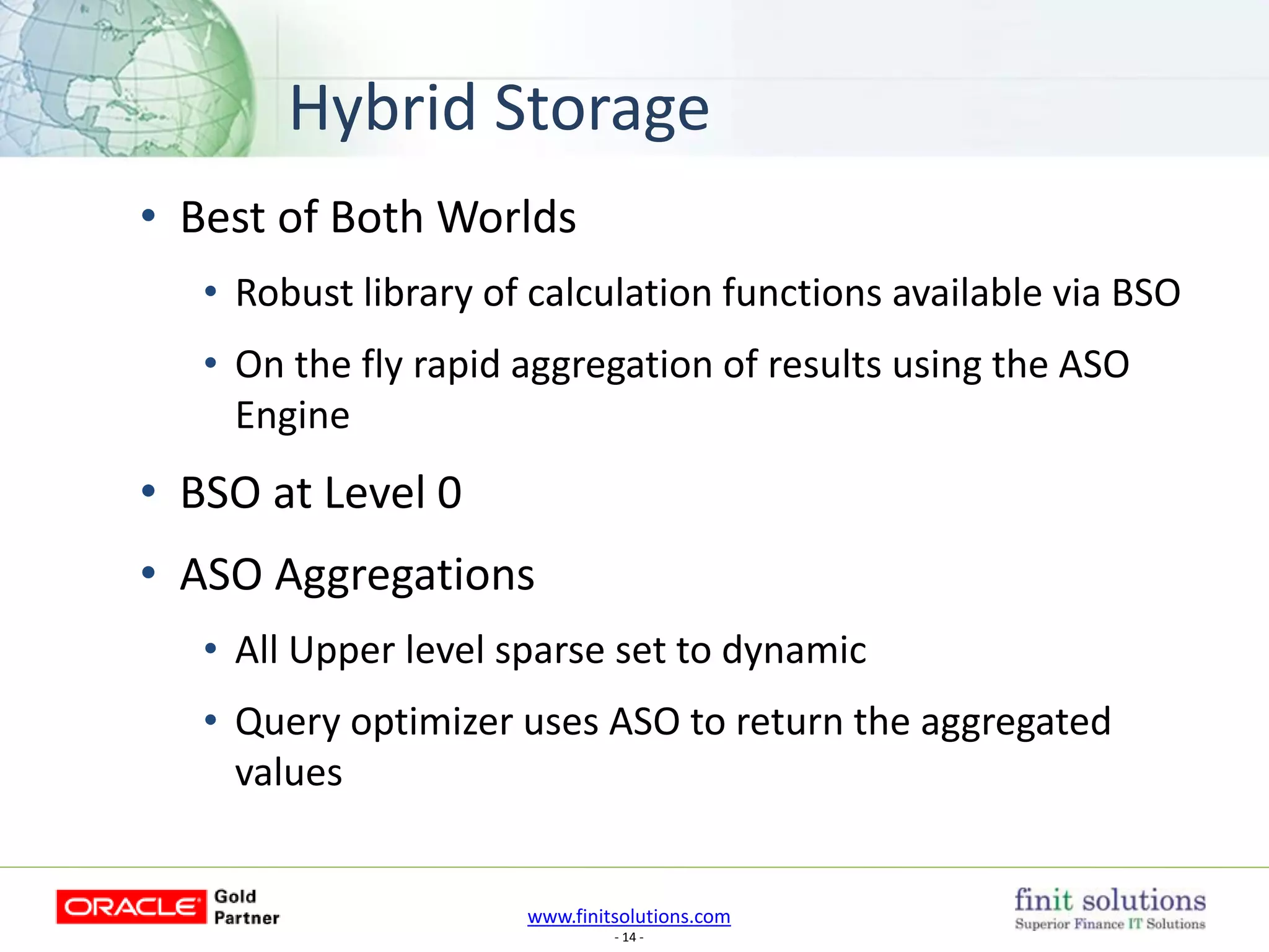 www.finitsolutions.com
- 14 -
Hybrid Storage
• Best of Both Worlds
• Robust library of calculation functions available via BSO
• On the fly rapid aggregation of results using the ASO
Engine
• BSO at Level 0
• ASO Aggregations
• All Upper level sparse set to dynamic
• Query optimizer uses ASO to return the aggregated
values
 