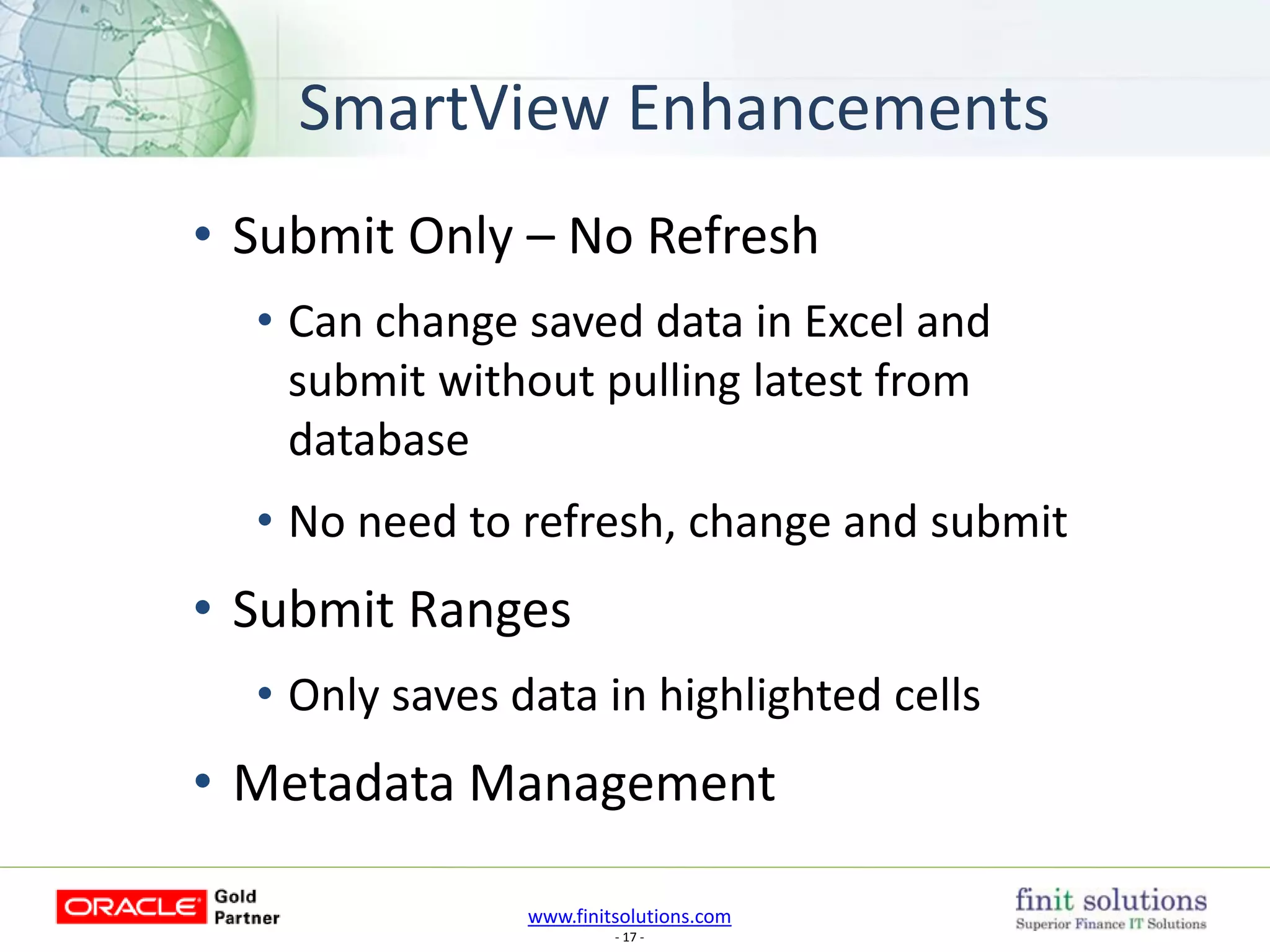 www.finitsolutions.com
- 17 -
SmartView Enhancements
• Submit Only – No Refresh
• Can change saved data in Excel and
submit without pulling latest from
database
• No need to refresh, change and submit
• Submit Ranges
• Only saves data in highlighted cells
• Metadata Management
 