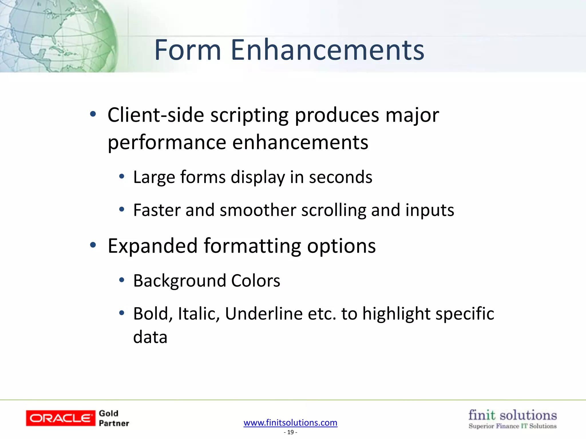 www.finitsolutions.com
- 19 -
Form Enhancements
• Client-side scripting produces major
performance enhancements
• Large forms display in seconds
• Faster and smoother scrolling and inputs
• Expanded formatting options
• Background Colors
• Bold, Italic, Underline etc. to highlight specific
data
 