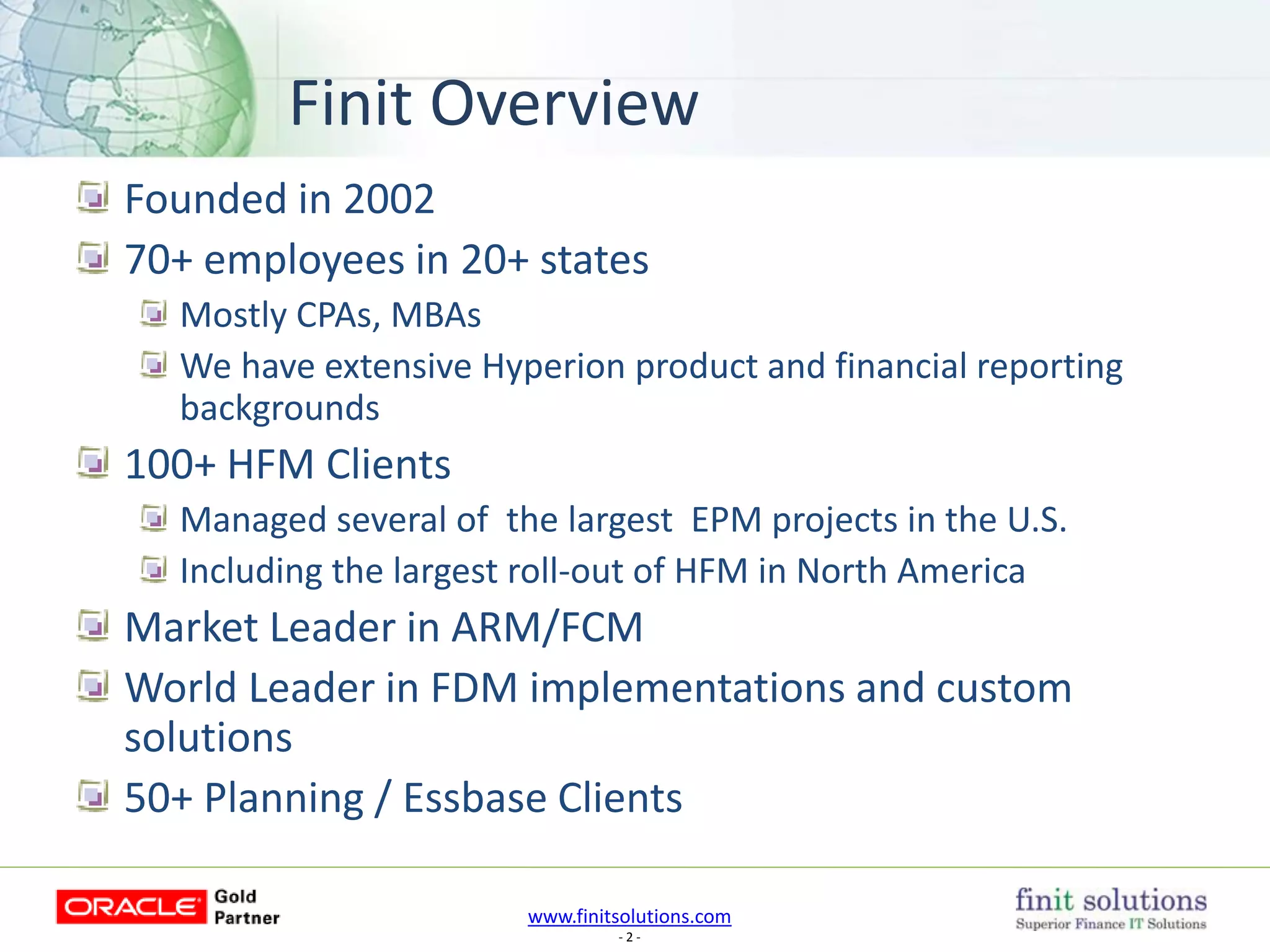www.finitsolutions.com
- 2 -
Founded in 2002
70+ employees in 20+ states
Mostly CPAs, MBAs
We have extensive Hyperion product and financial reporting
backgrounds
100+ HFM Clients
Managed several of the largest EPM projects in the U.S.
Including the largest roll-out of HFM in North America
Market Leader in ARM/FCM
World Leader in FDM implementations and custom
solutions
50+ Planning / Essbase Clients
Finit Overview
 