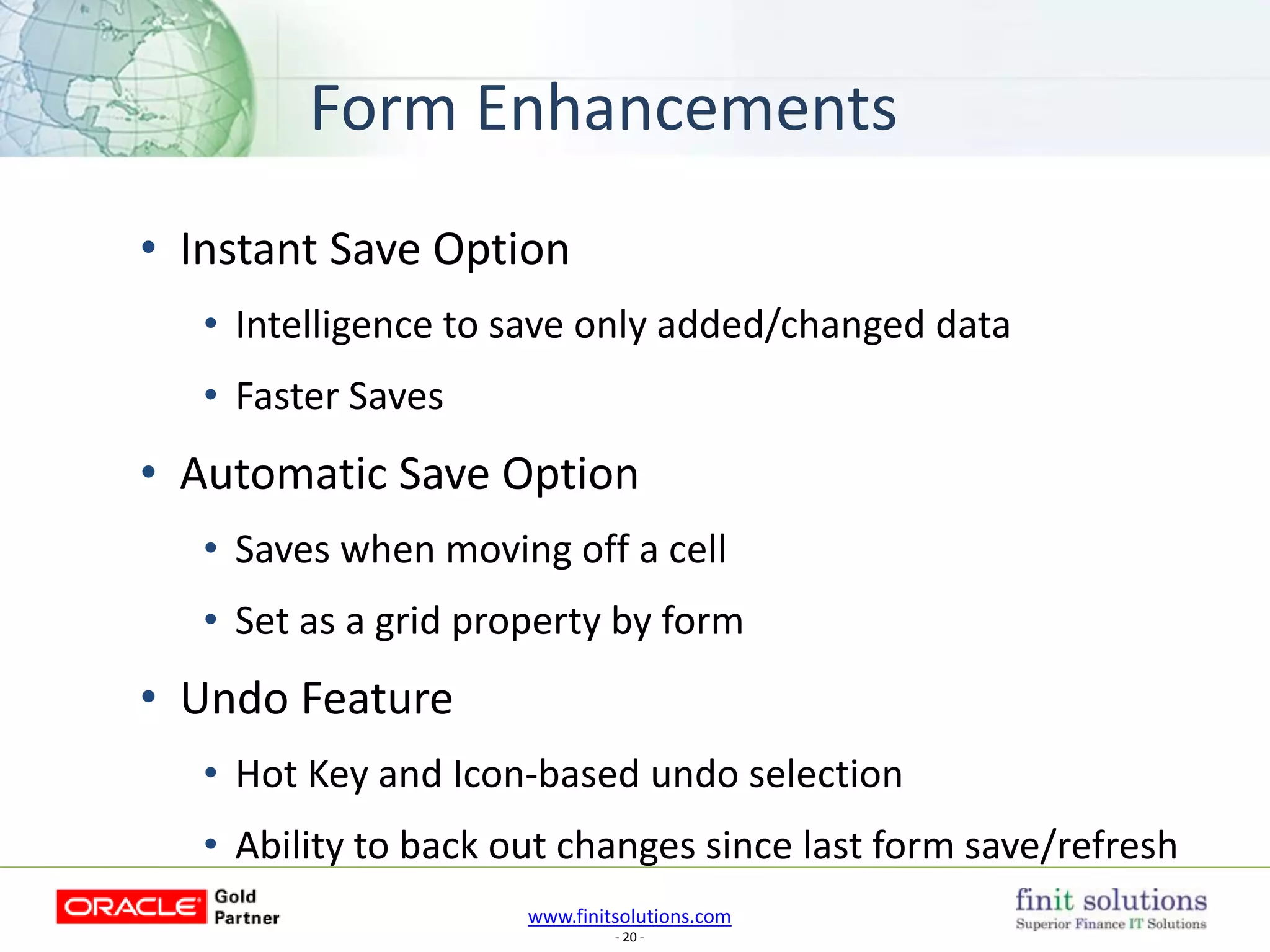 www.finitsolutions.com
- 20 -
Form Enhancements
• Instant Save Option
• Intelligence to save only added/changed data
• Faster Saves
• Automatic Save Option
• Saves when moving off a cell
• Set as a grid property by form
• Undo Feature
• Hot Key and Icon-based undo selection
• Ability to back out changes since last form save/refresh
 