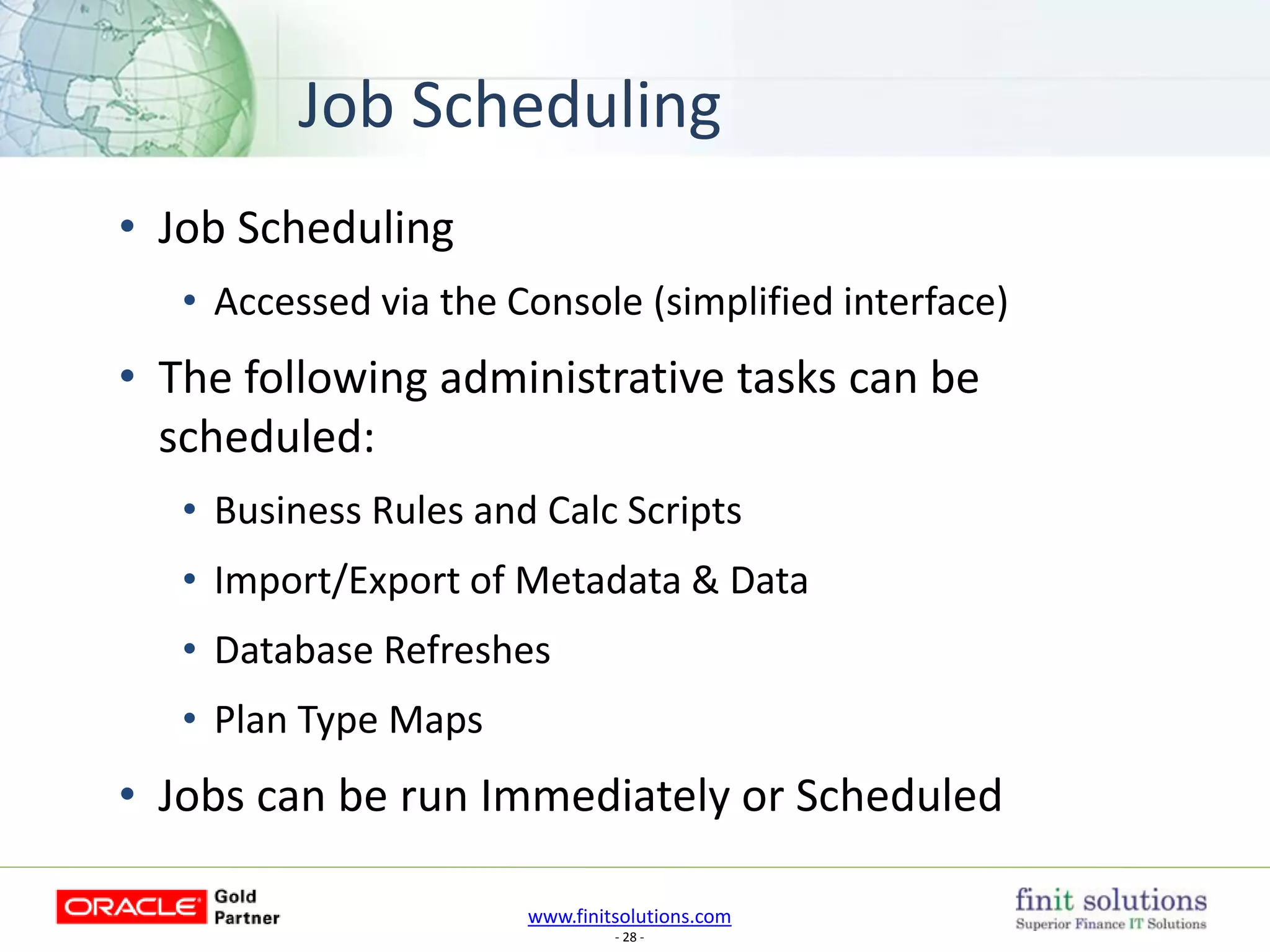 www.finitsolutions.com
- 28 -
Job Scheduling
• Job Scheduling
• Accessed via the Console (simplified interface)
• The following administrative tasks can be
scheduled:
• Business Rules and Calc Scripts
• Import/Export of Metadata & Data
• Database Refreshes
• Plan Type Maps
• Jobs can be run Immediately or Scheduled
 