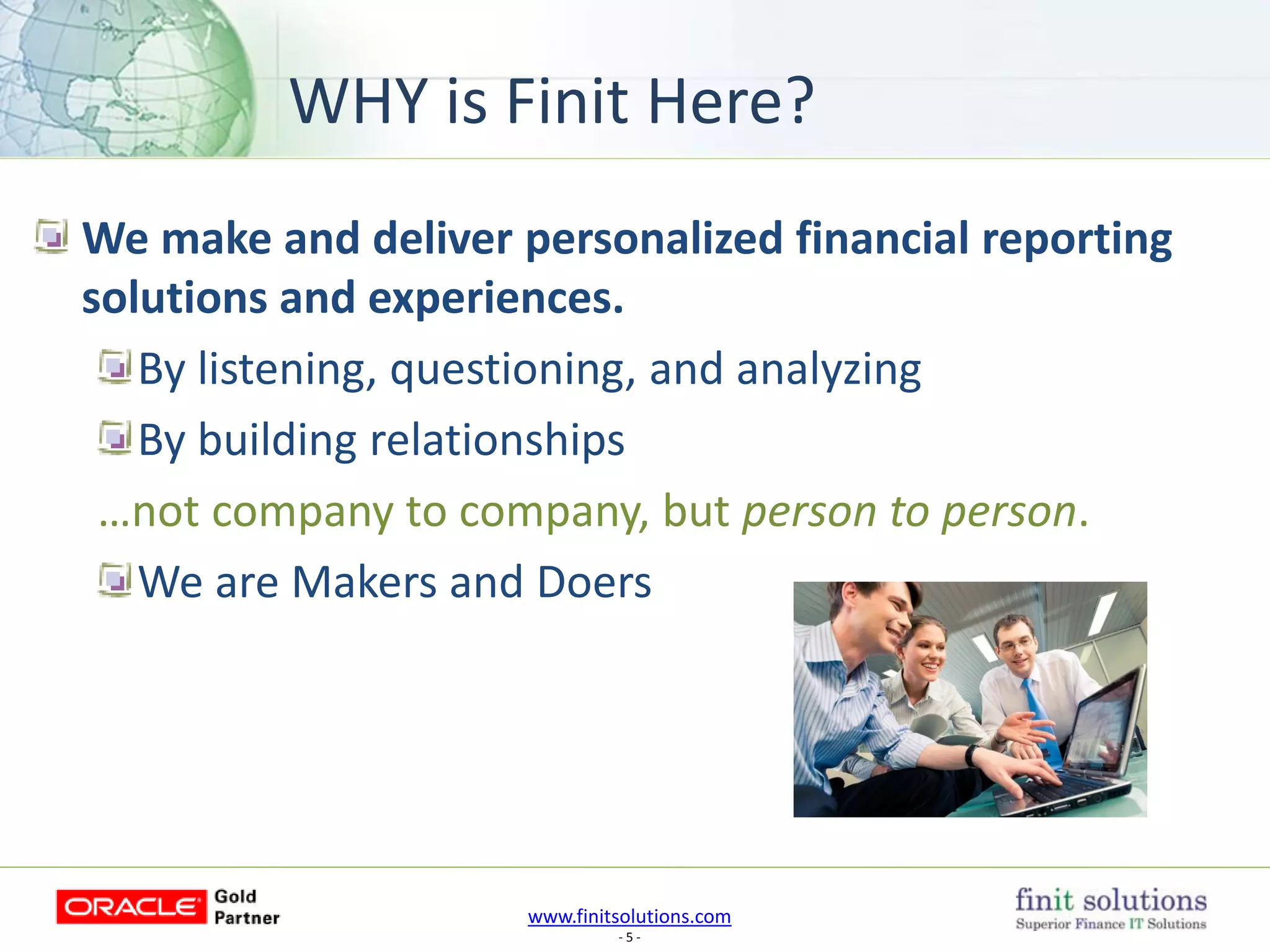 www.finitsolutions.com
- 5 -
We make and deliver personalized financial reporting
solutions and experiences.
By listening, questioning, and analyzing
By building relationships
…not company to company, but person to person.
We are Makers and Doers
WHY is Finit Here?
 