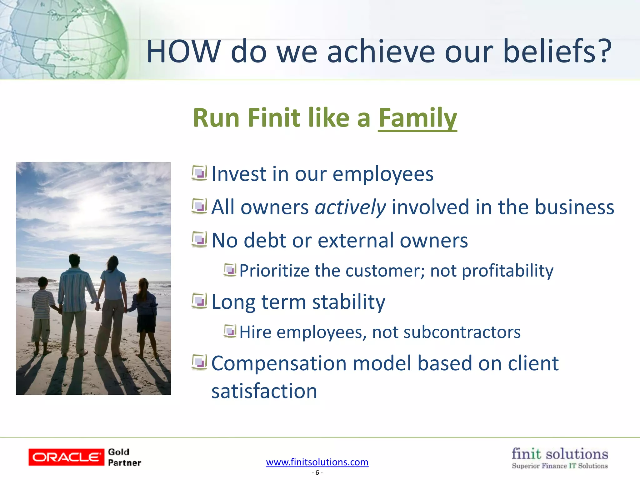 www.finitsolutions.com
- 6 -
Run Finit like a Family
Invest in our employees
All owners actively involved in the business
No debt or external owners
Prioritize the customer; not profitability
Long term stability
Hire employees, not subcontractors
Compensation model based on client
satisfaction
HOW do we achieve our beliefs?
 